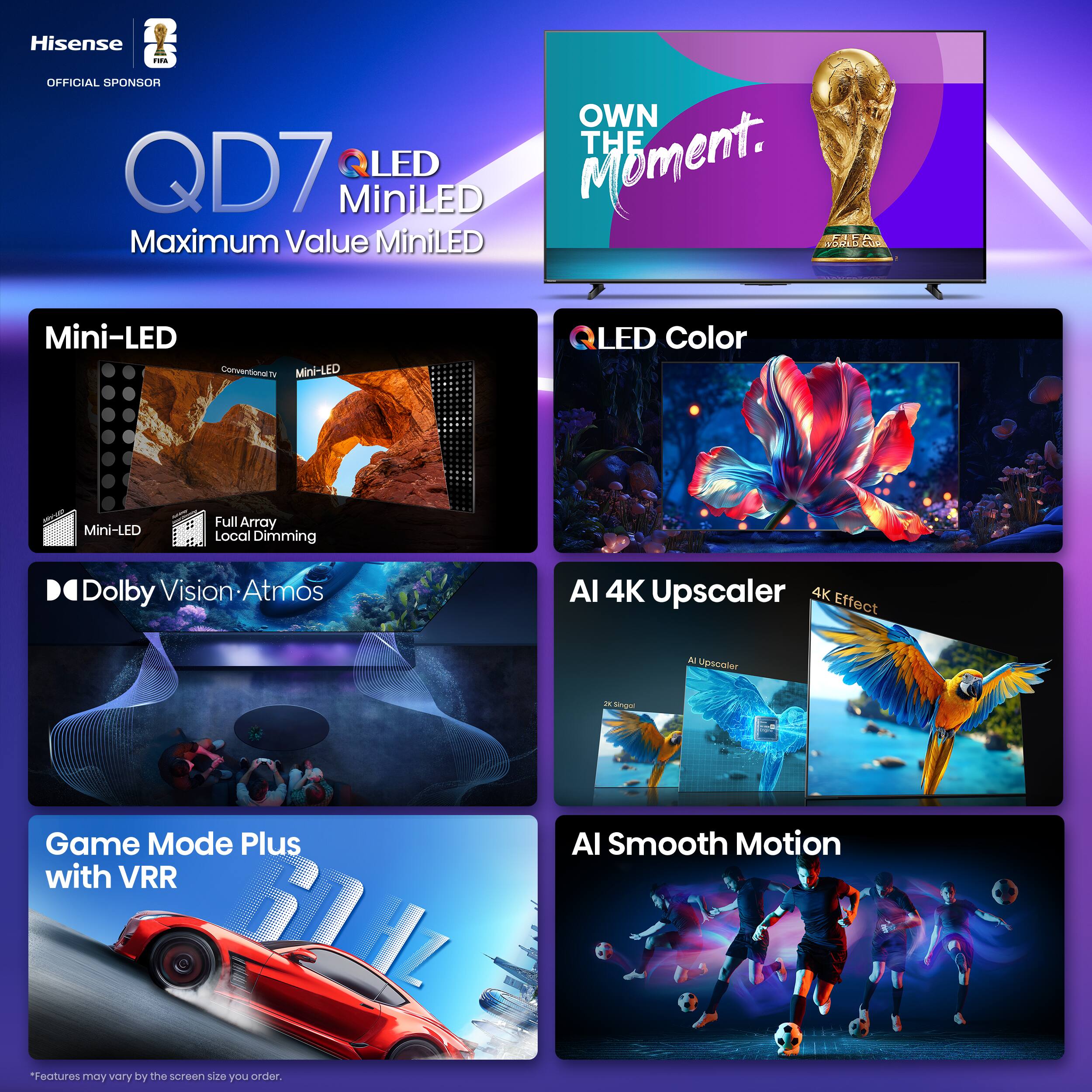 Hisense  
OFFICIAL SPONSOR  

QD7  
QLED MiniLED  
Maximum Value MiniLED  

OWN THE Moment.  

Mini-LED  
Mini-LED  
Full Array Local Dimming  

QLED Color  

Dolby Vision Atmos  

Game Mode Plus with VRR  

AI 4K Upscaler  
AI Upscaler  
4K Effect  

AI Smooth Motion  

*Features may vary by the screen size you order.