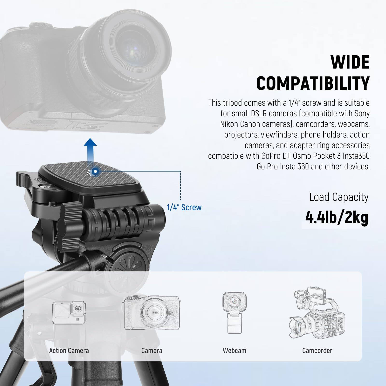 WIDE COMPATIBILITY

This tripod comes with a 1/4" screw and is suitable for small DSLR cameras (compatible with Sony, Nikon, Canon cameras), camcorders, webcams, projectors, viewfinders, phone holders, action cameras, and adapter ring accessories compatible with GoPro, DJI Osmo Pocket 3, Insta360, Go Pro, Insta 360, and other devices.

1/4" Screw

Load Capacity: 4.4lb/2kg

Action Camera  
Camera  
Webcam  
Camcorder