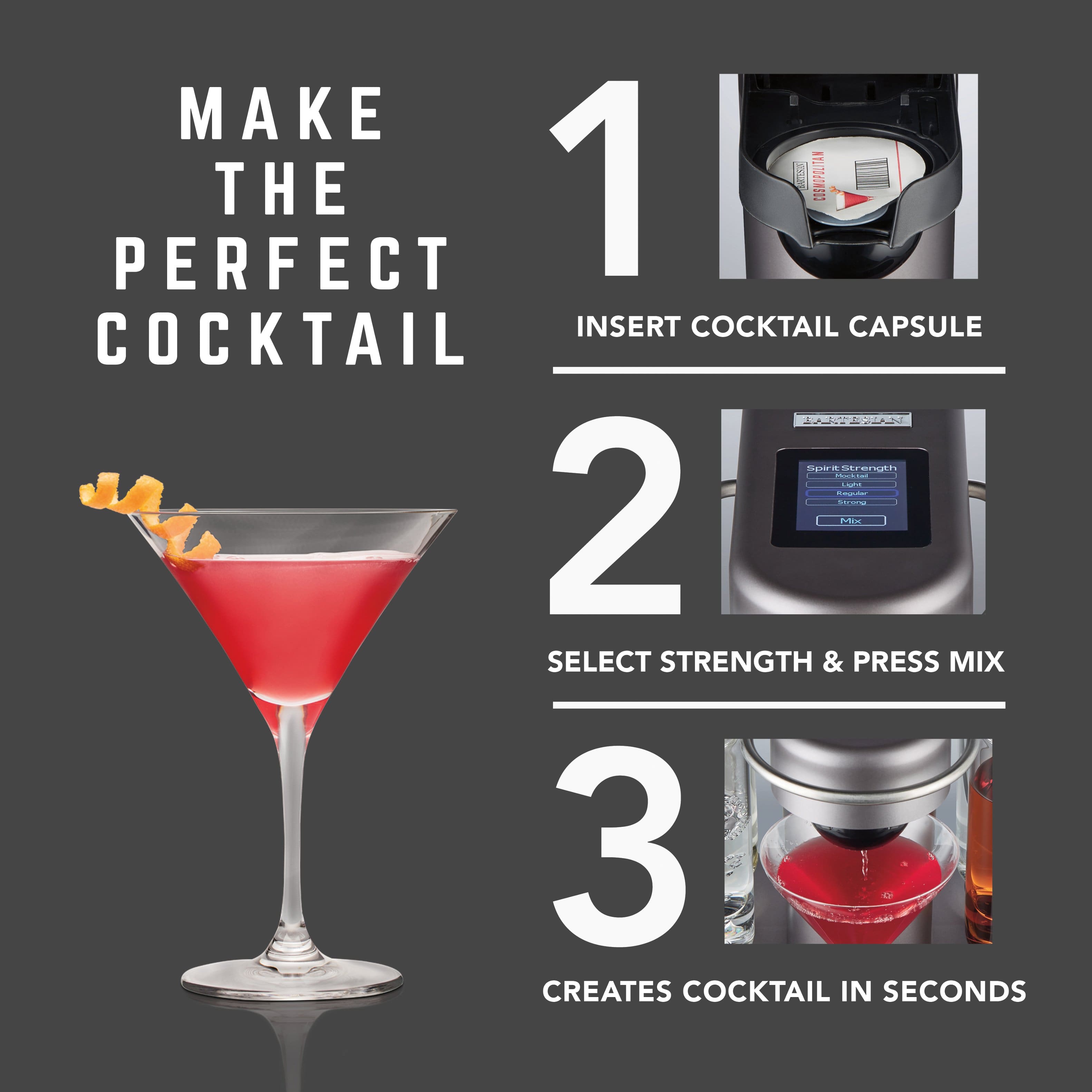 MAKE THE PERFECT COCKTAIL
1. INSERT COCKTAIL CAPSULE
2. SELECT STRENGTH & PRESS MIX
3. CREATES COCKTAIL IN SECONDS