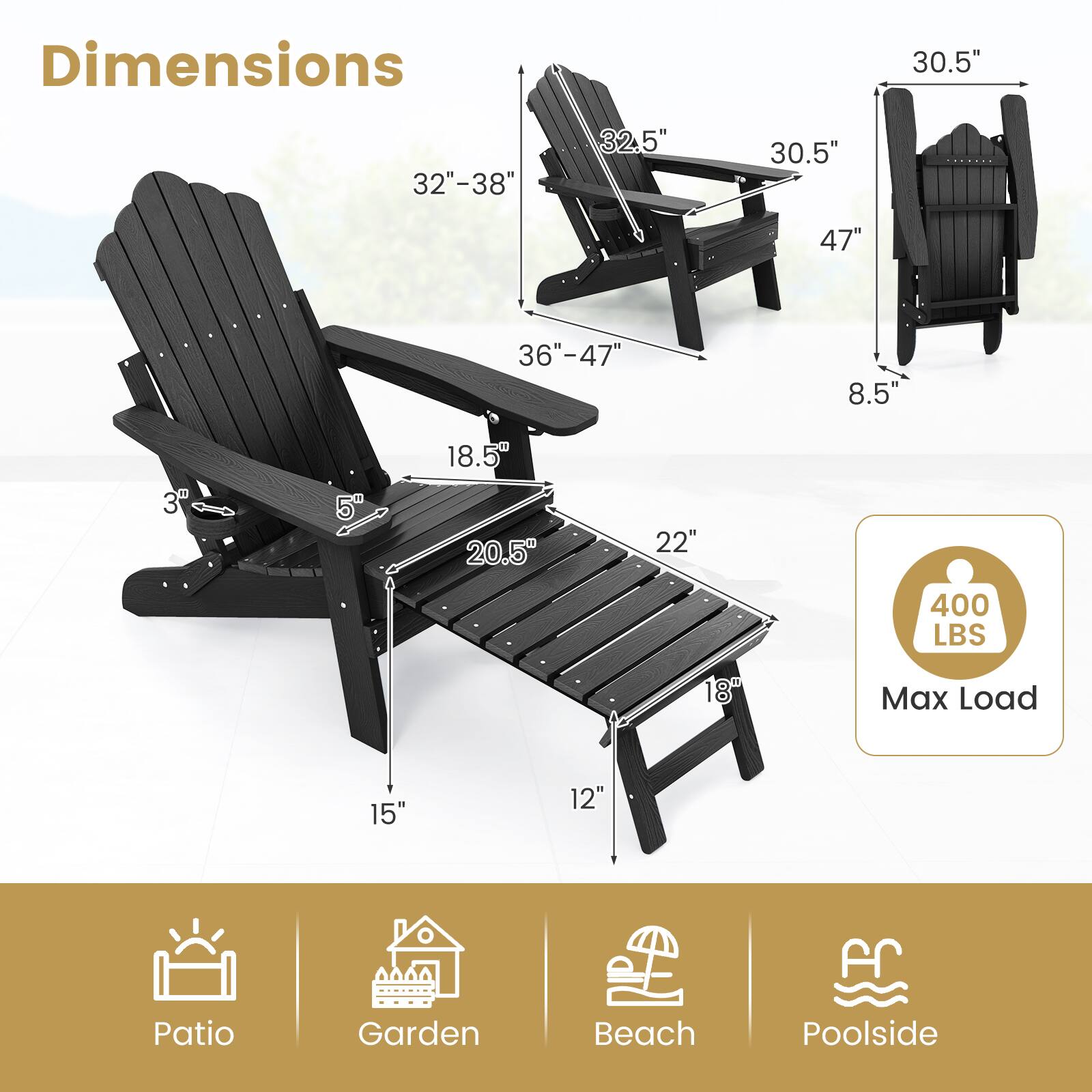 Dimensions: 30.5", 32"-38", 32.5", 30.5", 47", 36"-47", 8.5", 3", 5", 18.5", 20.5", 22", 18", 15", 12" for Patio, Garden, Beach, Poolside

Max Load: 400 LBS