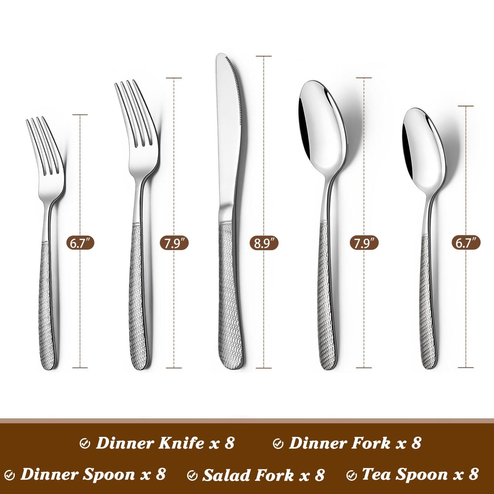 Dinner Knife x 8  
Dinner Fork x 8  
Dinner Spoon x 8  
Salad Fork x 8  
Tea Spoon x 8  

6.7"  
7.9"  
8.9"  
7.9"  
6.7"