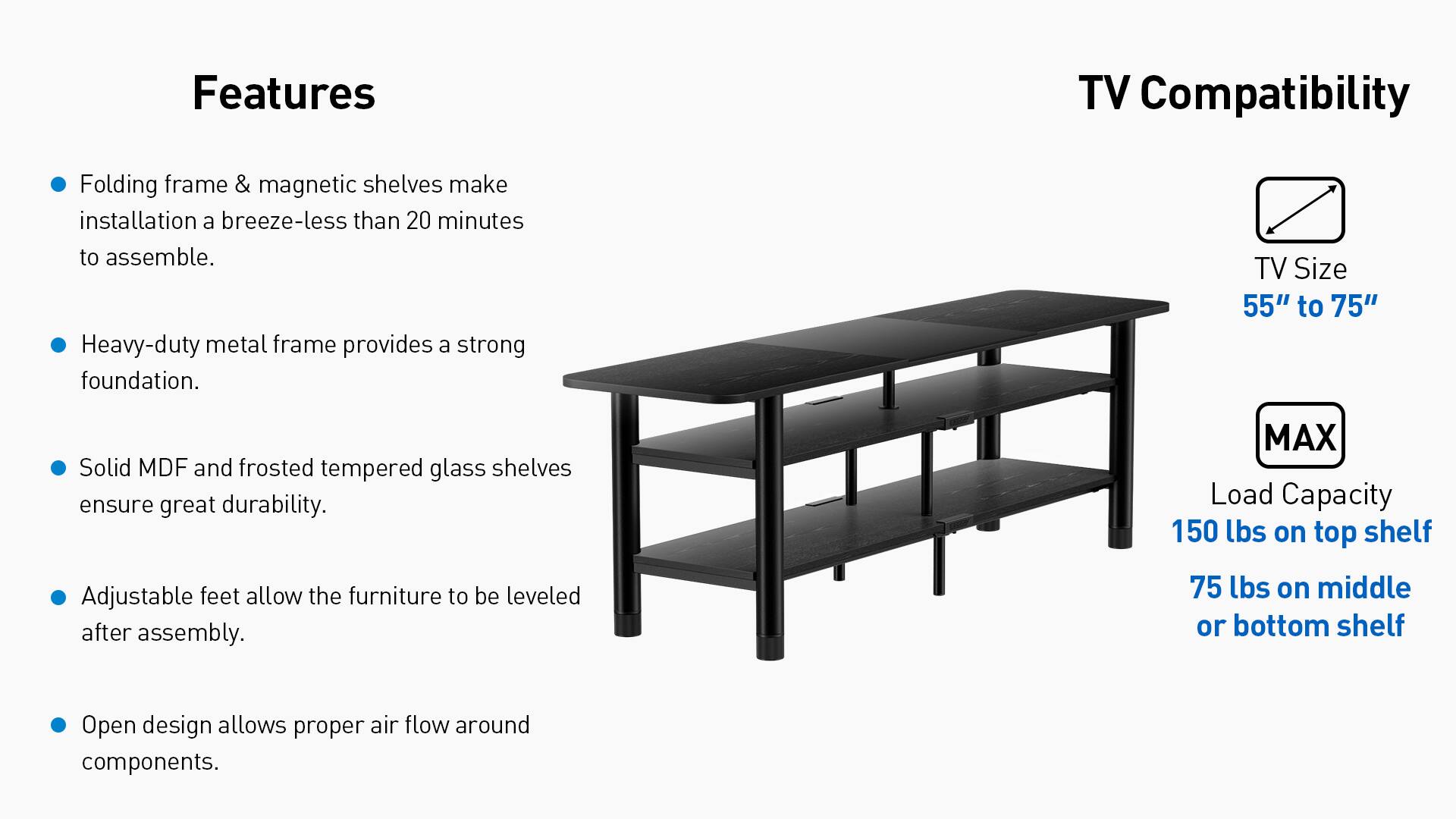 Features:
- Folding frame & magnetic shelves make installation a breeze-less than 20 minutes to assemble.
- Heavy-duty metal frame provides a strong foundation.
- Solid MDF and frosted tempered glass shelves ensure great durability.
- Adjustable feet allow the furniture to be leveled after assembly.
- Open design allows proper air flow around components.

TV Compatibility:
- TV Size 55" to 75"
- MAX Load Capacity 150 lbs on top shelf 75 lbs on middle or bottom shelf