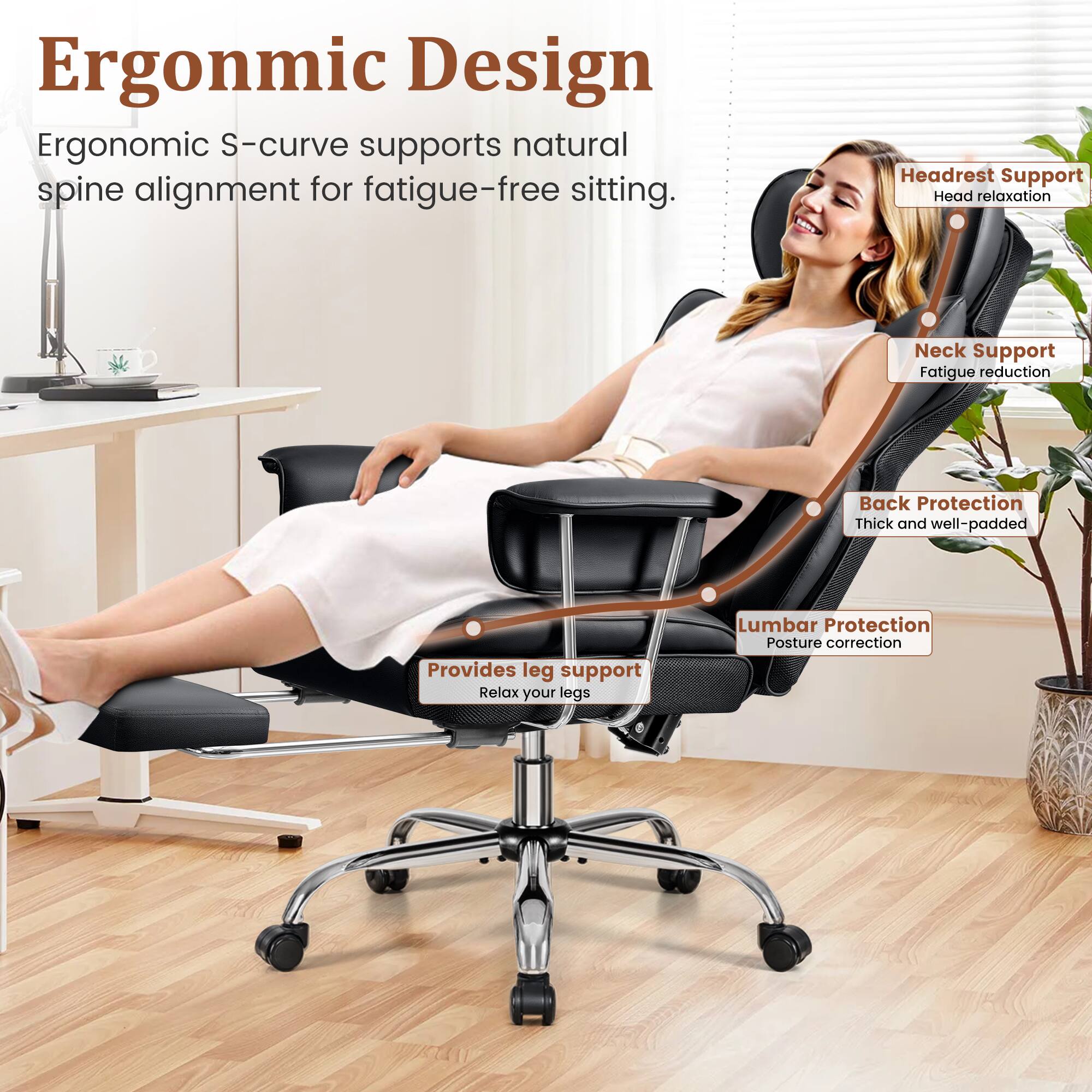 Ergonomic Design  
Ergonomic S-curve supports natural spine alignment for fatigue-free sitting.

- Headrest Support  
  Head relaxation

- Neck Support  
  Fatigue reduction

- Back Protection  
  Thick and well-padded

- Lumbar Protection  
  Posture correction

- Provides leg support  
  Relax your legs
