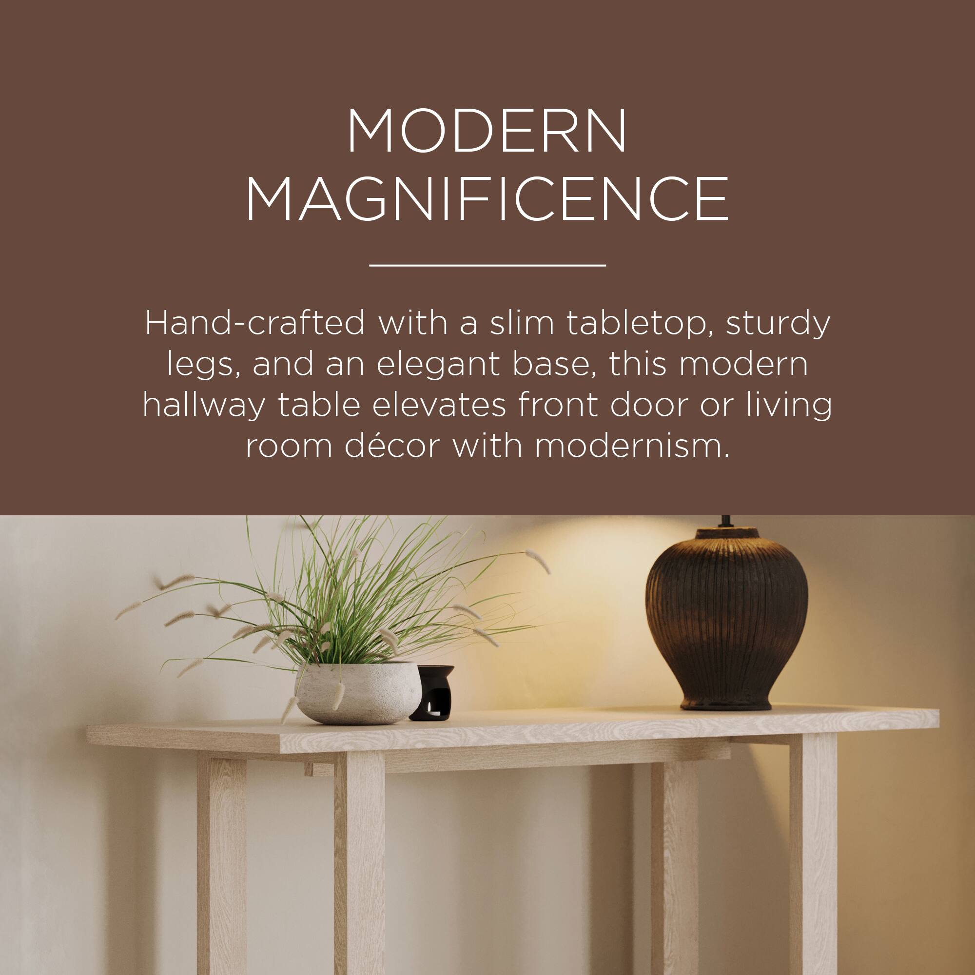 MODERN MAGNIFICENCE

Hand-crafted with a slim tabletop, sturdy legs, and an elegant base, this modern hallway table elevates front door or living room décor with modernism.