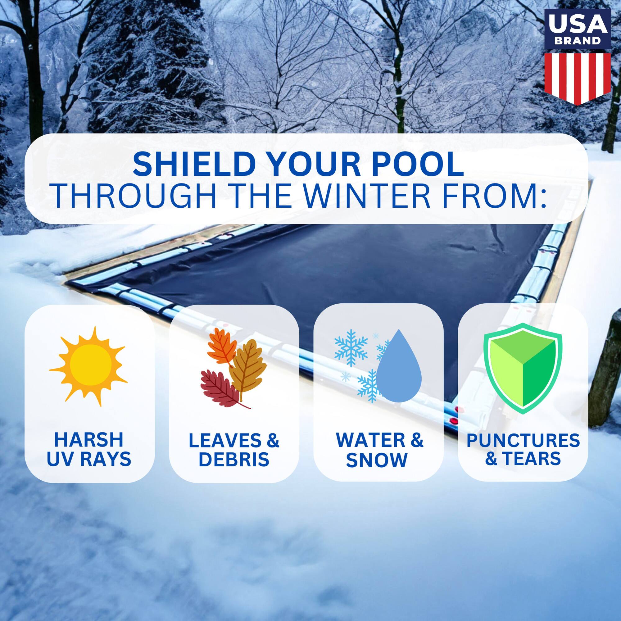 USA BRAND

SHIELD YOUR POOL THROUGH THE WINTER FROM:

- HARSH UV RAYS
- LEAVES & DEBRIS
- WATER & SNOW
- PUNCTURES & TEARS