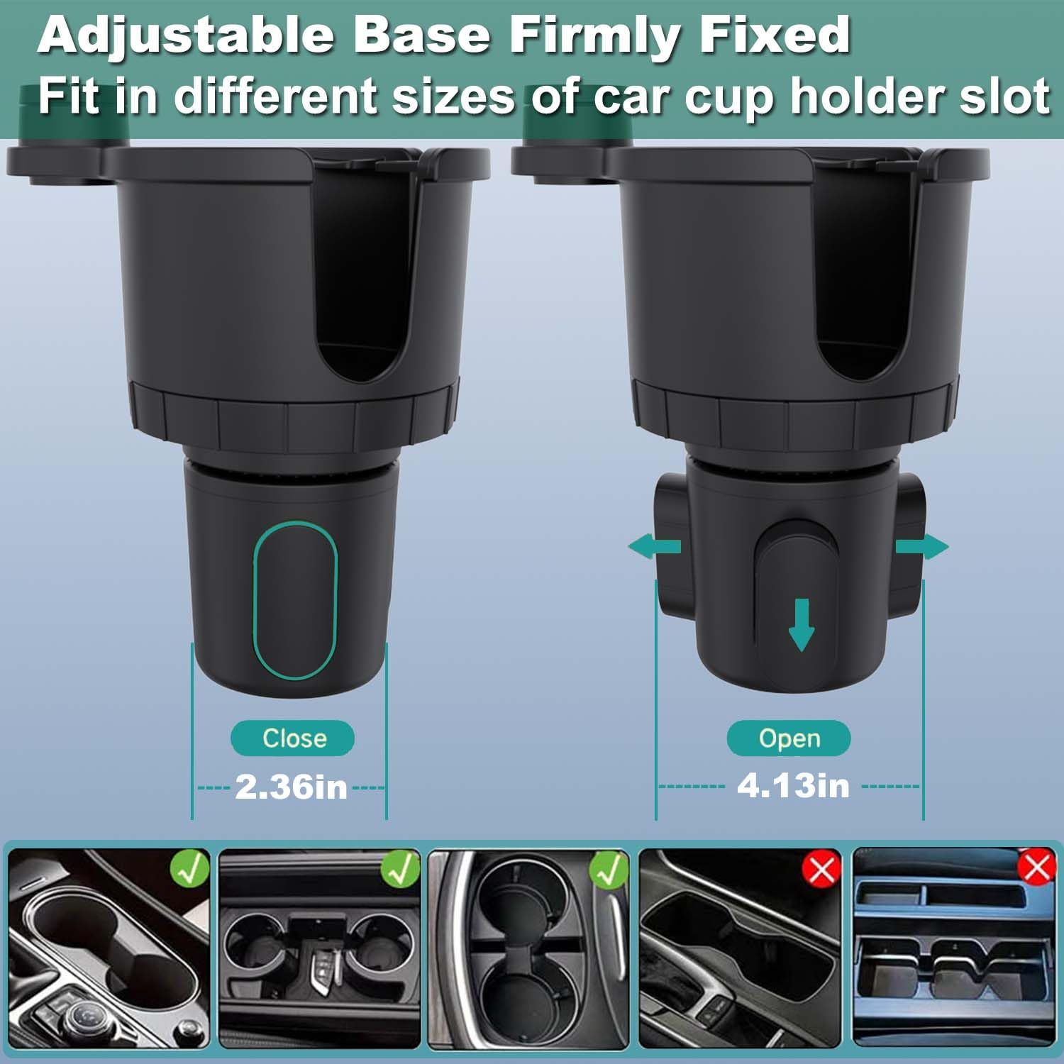 Adjustable Base Firmly Fixed  
Fit in different sizes of car cup holder slot  

Close 2.36in  
Open 4.13in
