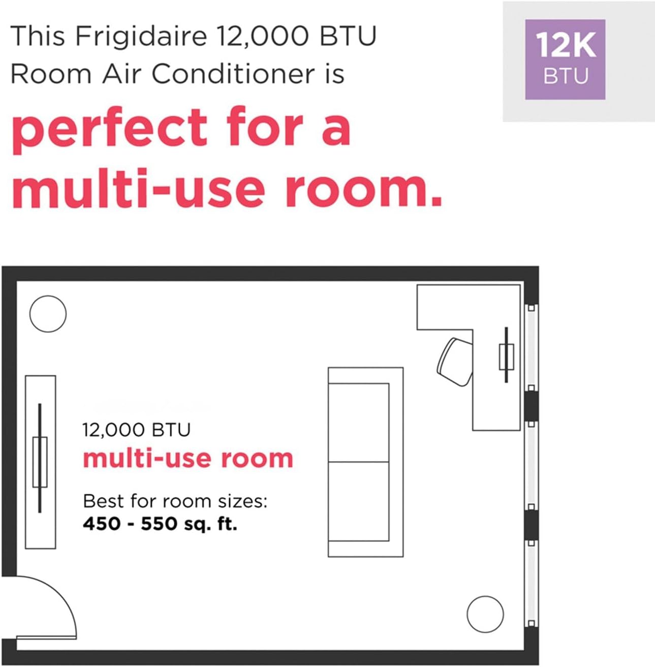 This Frigidaire 12,000 BTU Room Air Conditioner is perfect for a multi-use room. 12,000 BTU multi-use room Best for room sizes: 450 - 550 sq. ft.