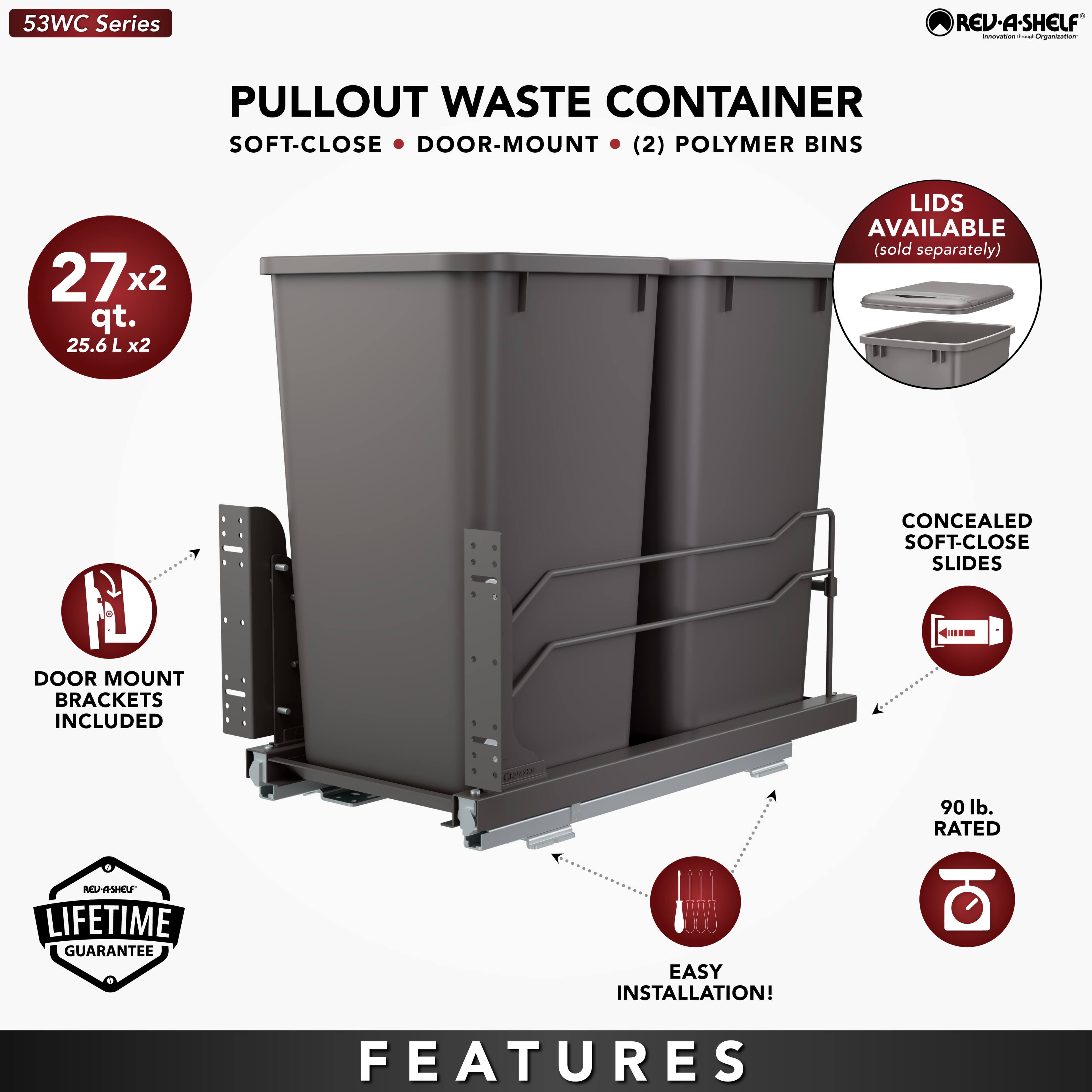 53WC Series REV-A-SHELF  
PULLOUT WASTE CONTAINER  
SOFT-CLOSE • DOOR-MOUNT • (2) POLYMER BINS  
27x2 qt. (25.6 L x2)  
LIDS AVAILABLE (sold separately)  
CONCEALED SOFT-CLOSE SLIDES  
DOOR MOUNT BRACKETS INCLUDED  
90 lb. RATED  
LIFETIME GUARANTEE  
EASY INSTALLATION!  

FEATURES