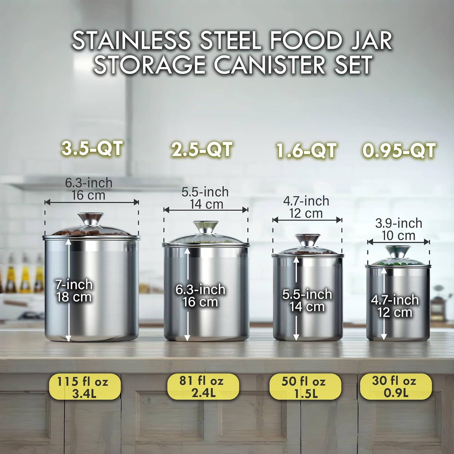 STAINLESS STEEL FOOD JAR STORAGE CANISTER SET

3.5-QT
- 6.3-inch (16 cm)
- 7-inch (18 cm)
- 115 fl oz (3.4L)

2.5-QT
- 5.5-inch (14 cm)
- 6.3-inch (16 cm)
- 81 fl oz (2.4L)

1.6-QT
- 4.7-inch (12 cm)
- 5.5-inch (14 cm)
- 50 fl oz (1.5L)

0.95-QT
- 3.9-inch (10 cm)
- 4.7-inch (12 cm)
- 30 fl oz (0.9L)