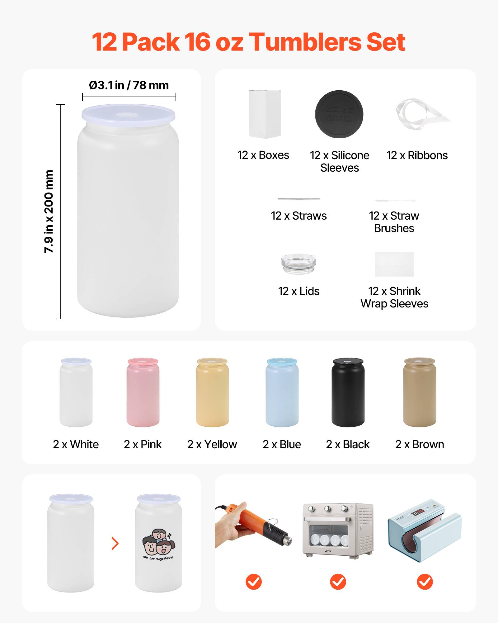 12 Pack 16 oz Tumblers Set

- 03.1 in / 78 mm
- 7.9 in x 200 mm

12 x Boxes
12 x Silicone Sleeves
12 x Ribbons
12 x Straws
12 x Straw Brushes
12 x Lids
12 x Shrink Wrap Sleeves

2 x White
2 x Pink
2 x Yellow
2 x Blue
2 x Black
2 x Brown