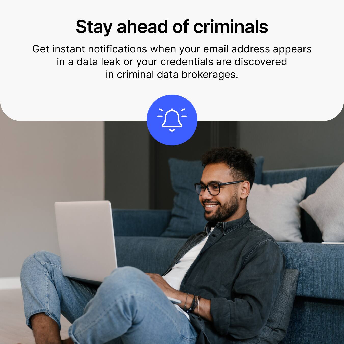 Stay ahead of criminals  
Get instant notifications when your email address appears in a data leak or your credentials are discovered in criminal data brokerages.