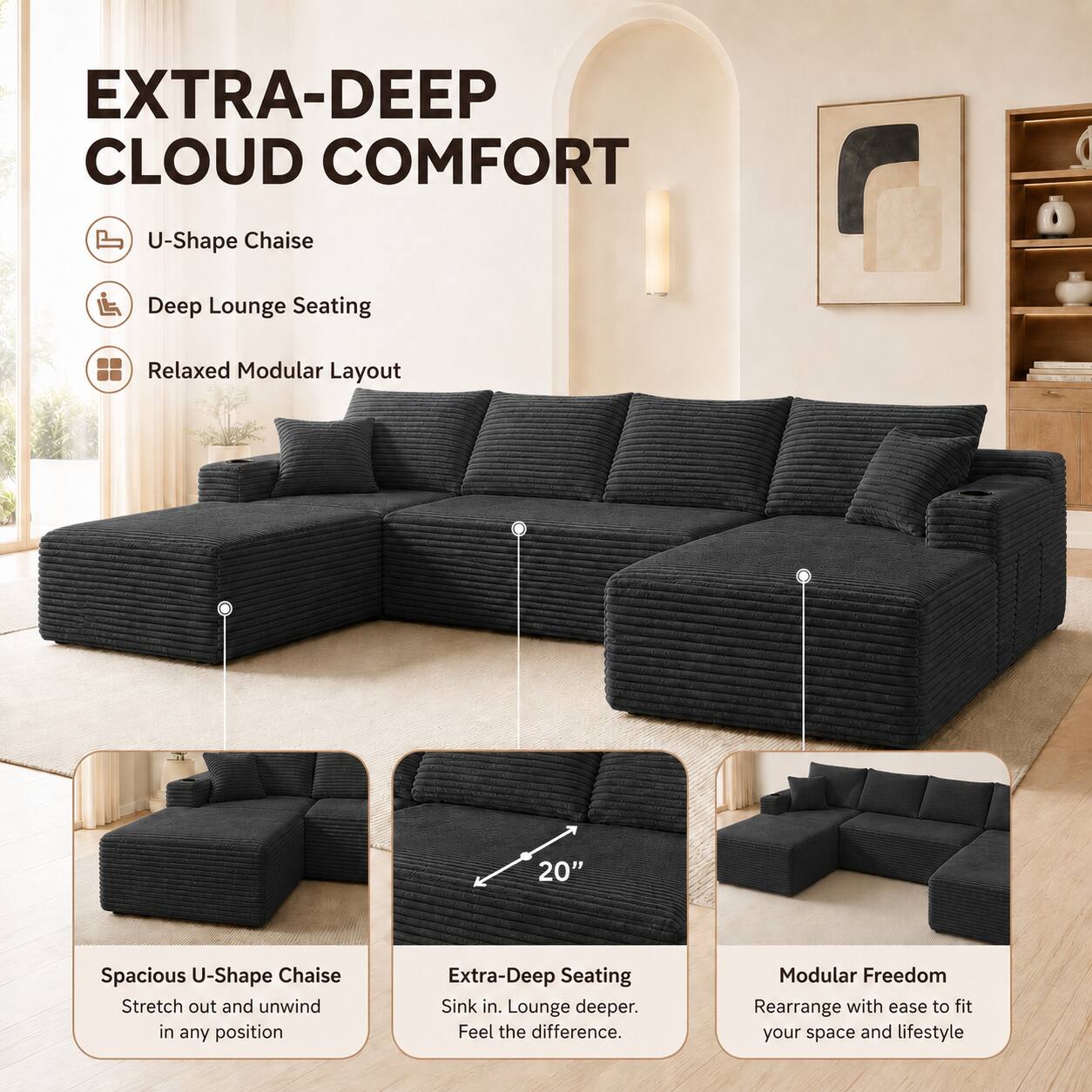 EXTRA-DEEP CLOUD COMFORT

U-Shape Chaise
Deep Lounge Seating
Relaxed Modular Layout

20" Spacious U-Shape Chaise
Stretch out and unwind in any position

Extra-Deep Seating
Sink in. Lounge deeper. Feel the difference.

Modular Freedom
Rearrange with ease to fit your space and lifestyle
