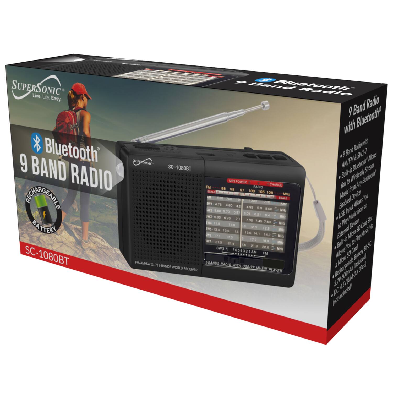 SUPERSONIC  
Live. Life. Easy.  

Bluetooth®  
9 BAND RADIO  
SC-1080BT  

RECHARGEABLE BATTERY  

9 Band Radio with Bluetooth®  
- 9 Band Radio with AM/FM/SW-1  
- Built-in Bluetooth®: Allows you to wirelessly stream music from any Bluetooth® device  
- USB Input Allows you to play music from an external device via SD card slot  
- Built-in Micro SD card slot to play music from a Micro SD card  
- Rechargeable Battery  
- DC 4.5V (3.7V 2000mAh)  

FM: 88 89 90 91 92 93 94 95 96 97 98 99 100 101 102 103 104 105 106 107 108  
SW-1: 5.96 5.97 5.98 5.99 6.00 6.01 6.02 6.03 6.0