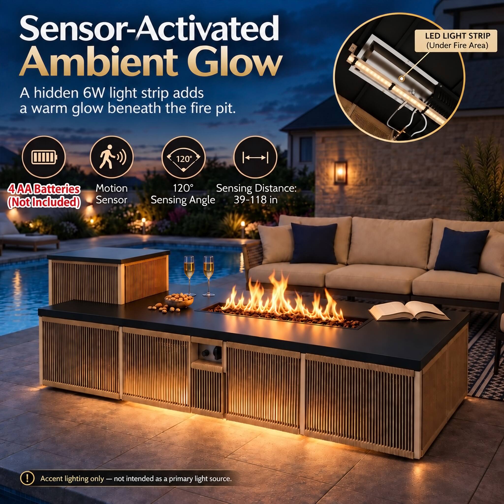 Sensor-Activated Ambient Glow  
A hidden 6W light strip adds a warm glow beneath the fire pit.  

LED LIGHT STRIP (Under Fire Area)  

4 AA Batteries (Not Included)  
Motion Sensor  
120° Sensing Angle  
Sensing Distance: 39-118 in  

Accent lighting only - not intended as a primary light source.