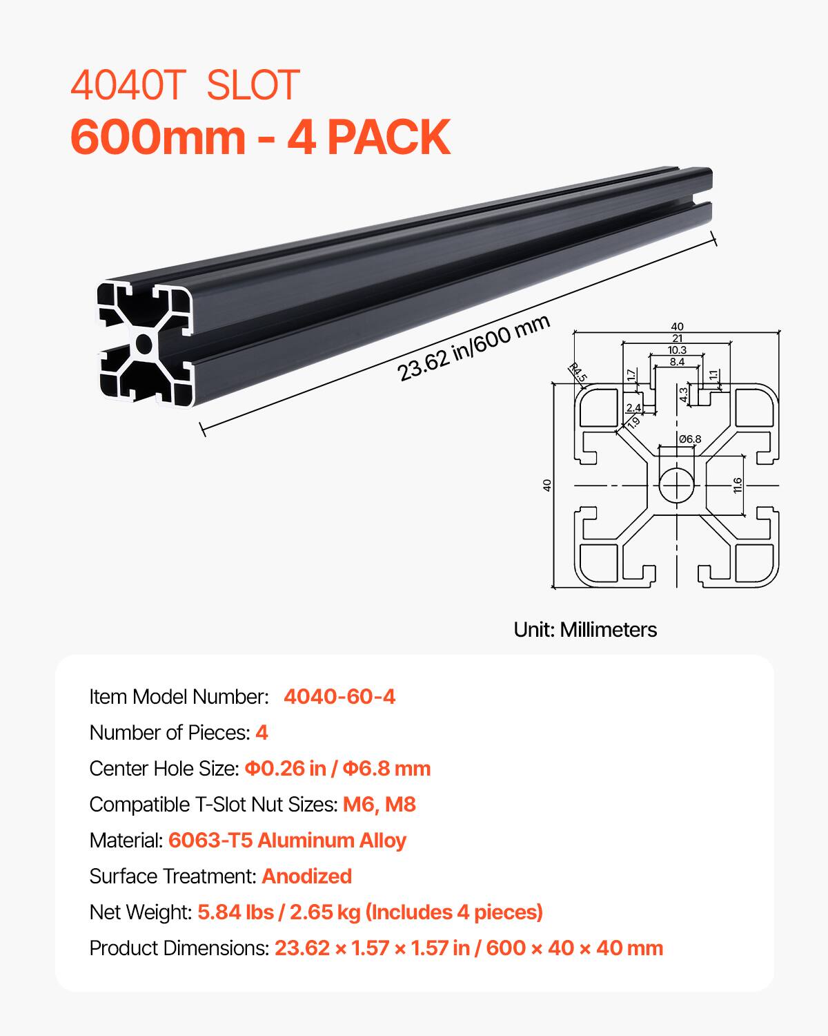 4040T SLOT 600mm - 4 PACK

Item Model Number: 4040-60-4
Number of Pieces: 4
Center Hole Size: 0.26 in / 6.8 mm
Compatible T-Slot Nut Sizes: M6, M8
Material: 6063-T5 Aluminum Alloy
Surface Treatment: Anodized
Net Weight: 5.84 lbs / 2.65 kg (Includes 4 pieces)
Product Dimensions: 23.62 x 1.57 x 1.57 in / 600 x 40 x 40 mm