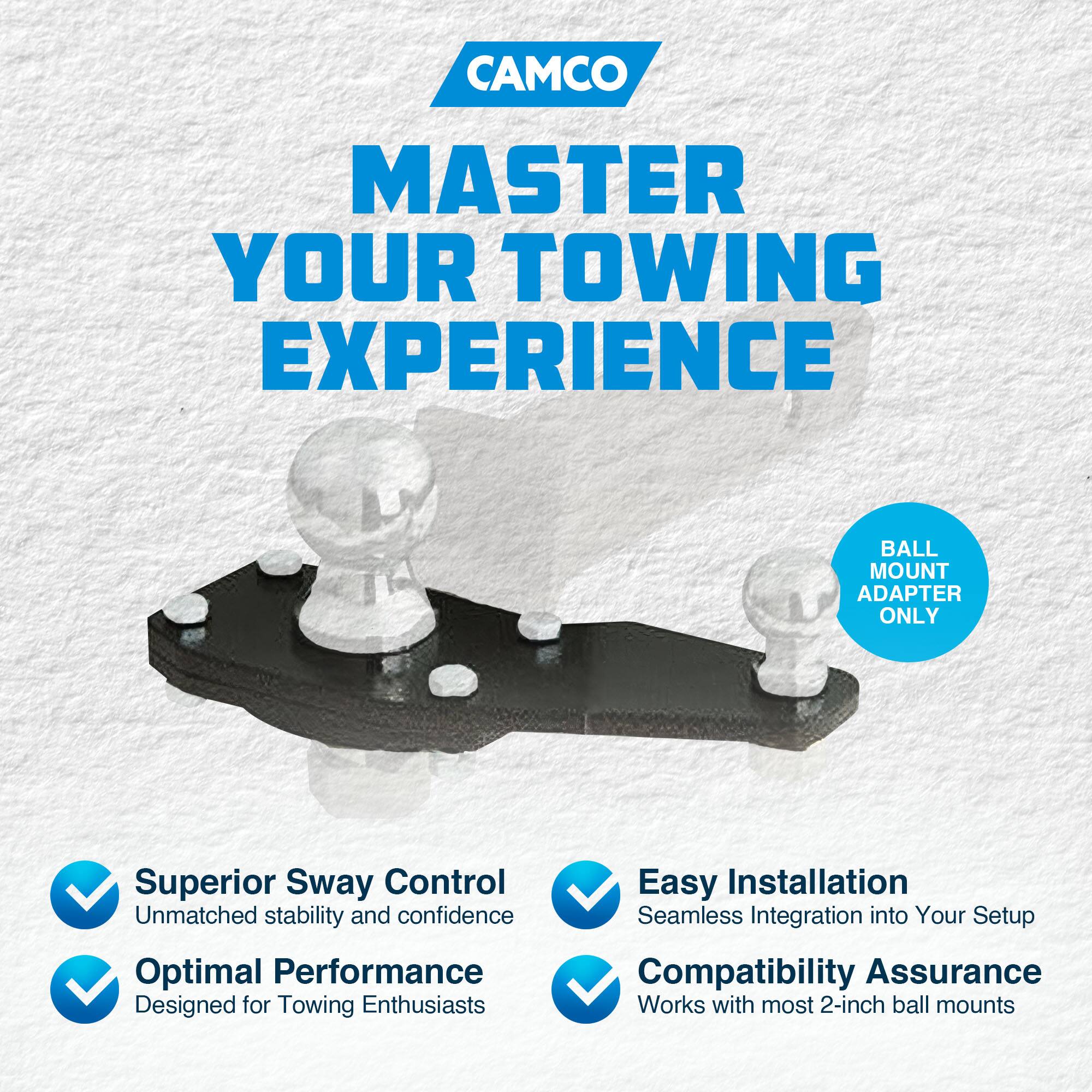 CAMCO  
MASTER YOUR TOWING EXPERIENCE  

BALL MOUNT ADAPTER ONLY  

- Superior Sway Control  
  Unmatched stability and confidence  

- Optimal Performance  
  Designed for Towing Enthusiasts  

- Easy Installation  
  Seamless Integration into Your Setup  

- Compatibility Assurance  
  Works with most 2-inch ball mounts