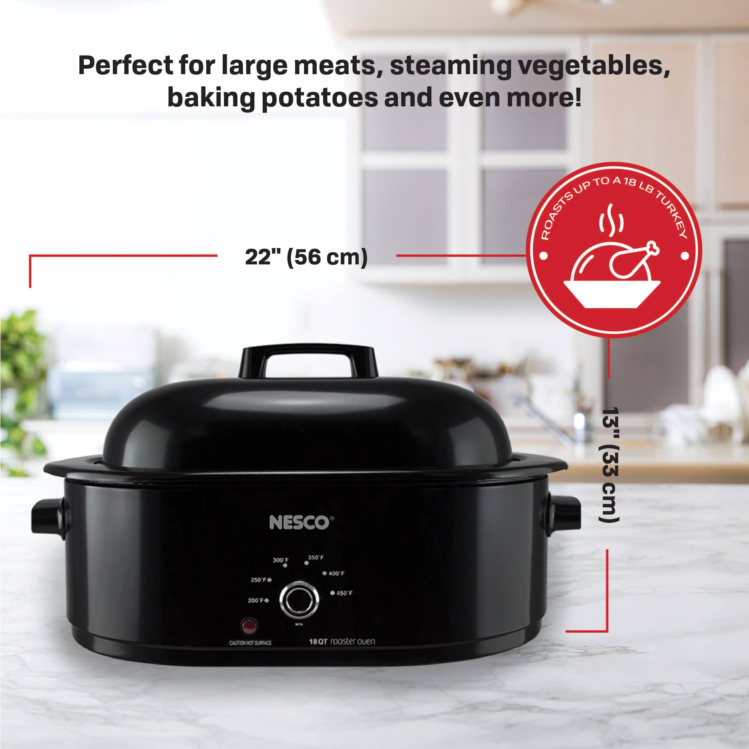 Perfect for large meats, steaming vegetables, baking potatoes and even more!  
22" (56 cm)  
ROASTS UP TO A 18 LB TURKEY  
13" (33 cm)  
NESCO  
300 - 250F - 350F - 400F  
18 QT roaster oven