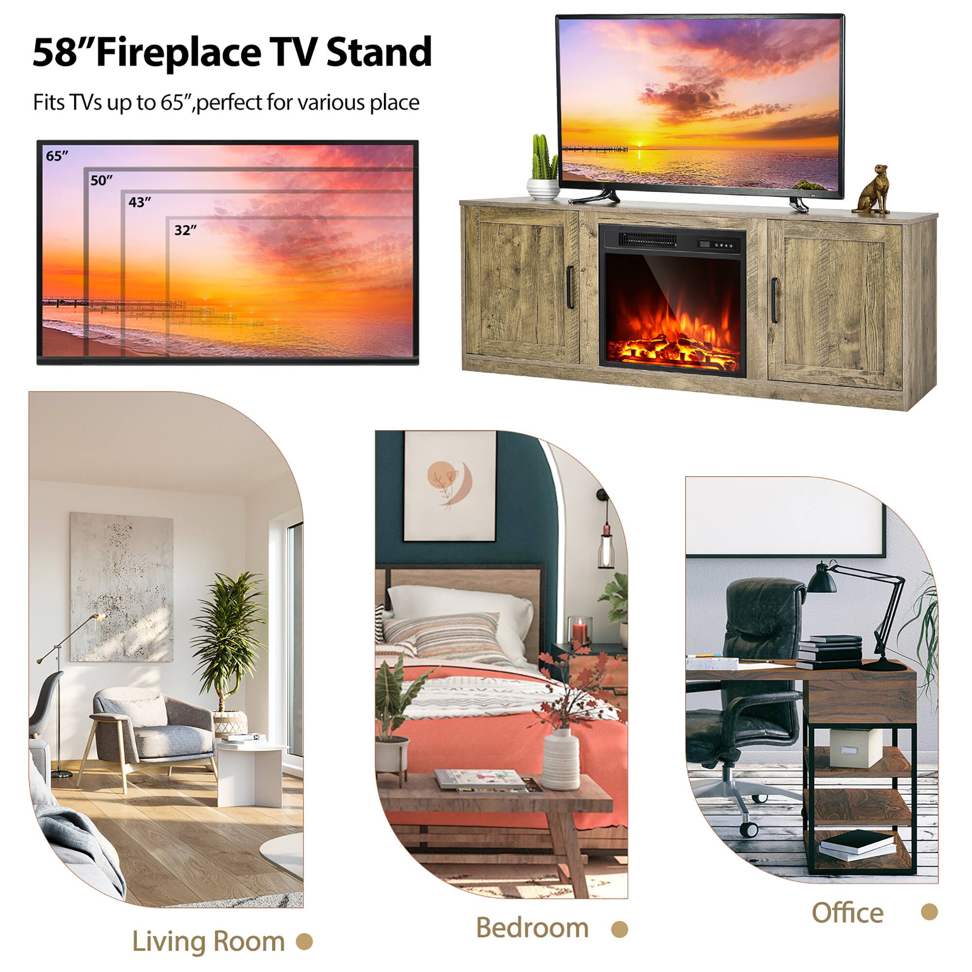 58" Fireplace TV Stand  
Fits TVs up to 65", perfect for various places

65"  
50"  
43"  
32"

Living Room  
Bedroom  
Office