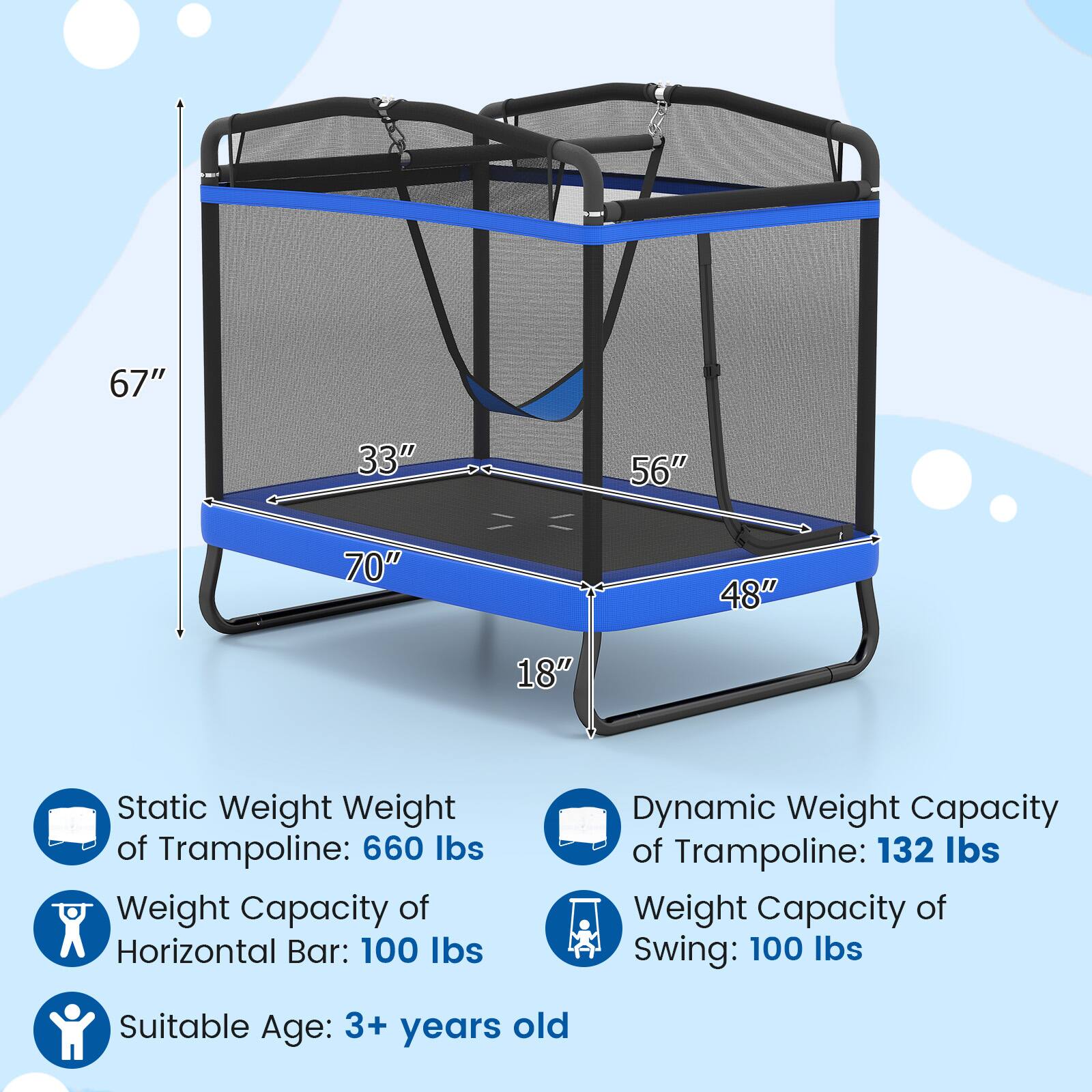 - 67"
- 33"
- 56"
- 70"
- 48"
- 18"

Static Weight of Trampoline: 660 lbs

Weight Capacity of Horizontal Bar: 100 lbs

Dynamic Weight Capacity of Trampoline: 132 lbs

Weight Capacity of Swing: 100 lbs

Suitable Age: 3+ years old