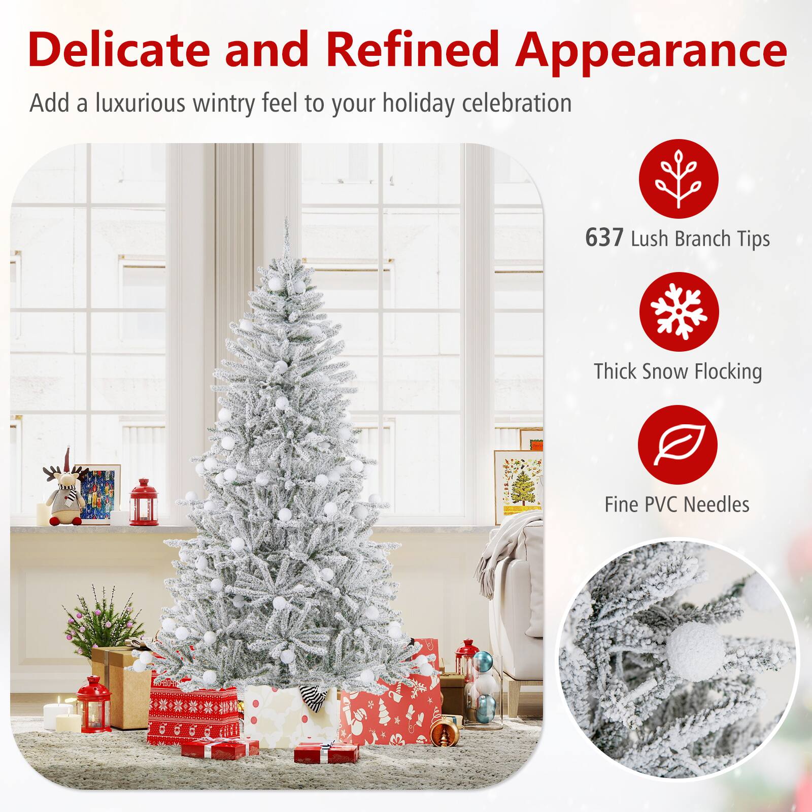 Delicate and Refined Appearance  
Add a luxurious wintry feel to your holiday celebration  

637 Lush Branch Tips  
Thick Snow Flocking  
Fine PVC Needles
