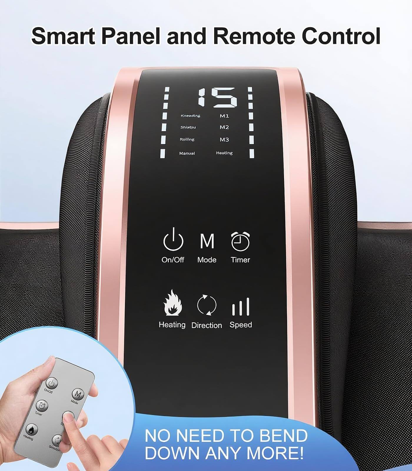 Smart Panel and Remote Control

- Kneading
- Shiatsu
- Rolling
- Manual
- M1
- M2
- M3
- Heating

- On/Off
- Mode
- Timer
- Heating
- Direction
- Speed

NO NEED TO BEND DOWN ANY MORE!