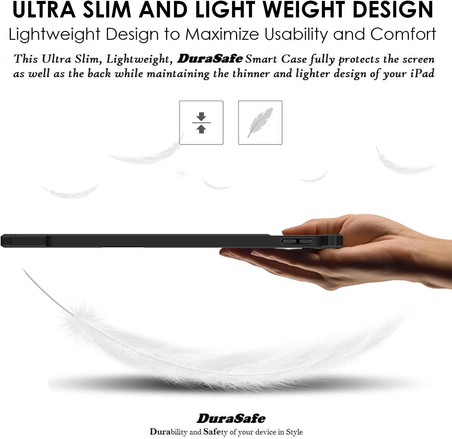ULTRA SLIM AND LIGHT WEIGHT DESIGN  
Lightweight Design to Maximize Usability and Comfort  
This Ultra Slim, Lightweight, DuraSafe Smart Case fully protects the screen as well as the back while maintaining the thinner and lighter design of your iPad  

DuraSafe  
Durability and Safety of your device in Style
