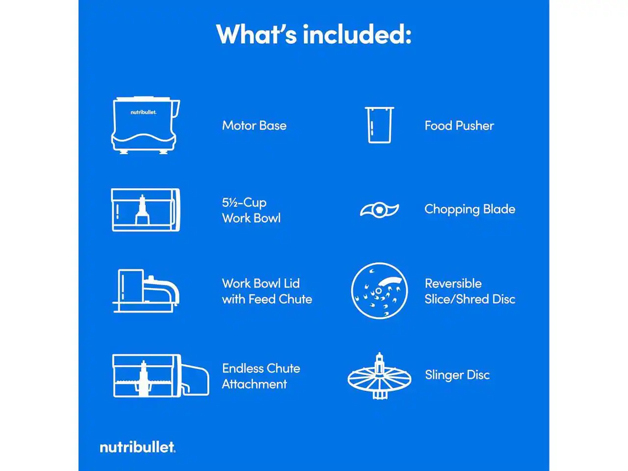 What's included:  
- Motor Base  
- 51/2-Cup Work Bowl  
- Food Pusher  
- Chopping Blade  
- Work Bowl Lid with Feed Chute  
- Endless Chute Attachment  
- Reversible Slice/Shred Disc  
- Slinger Disc  

nutribullet.