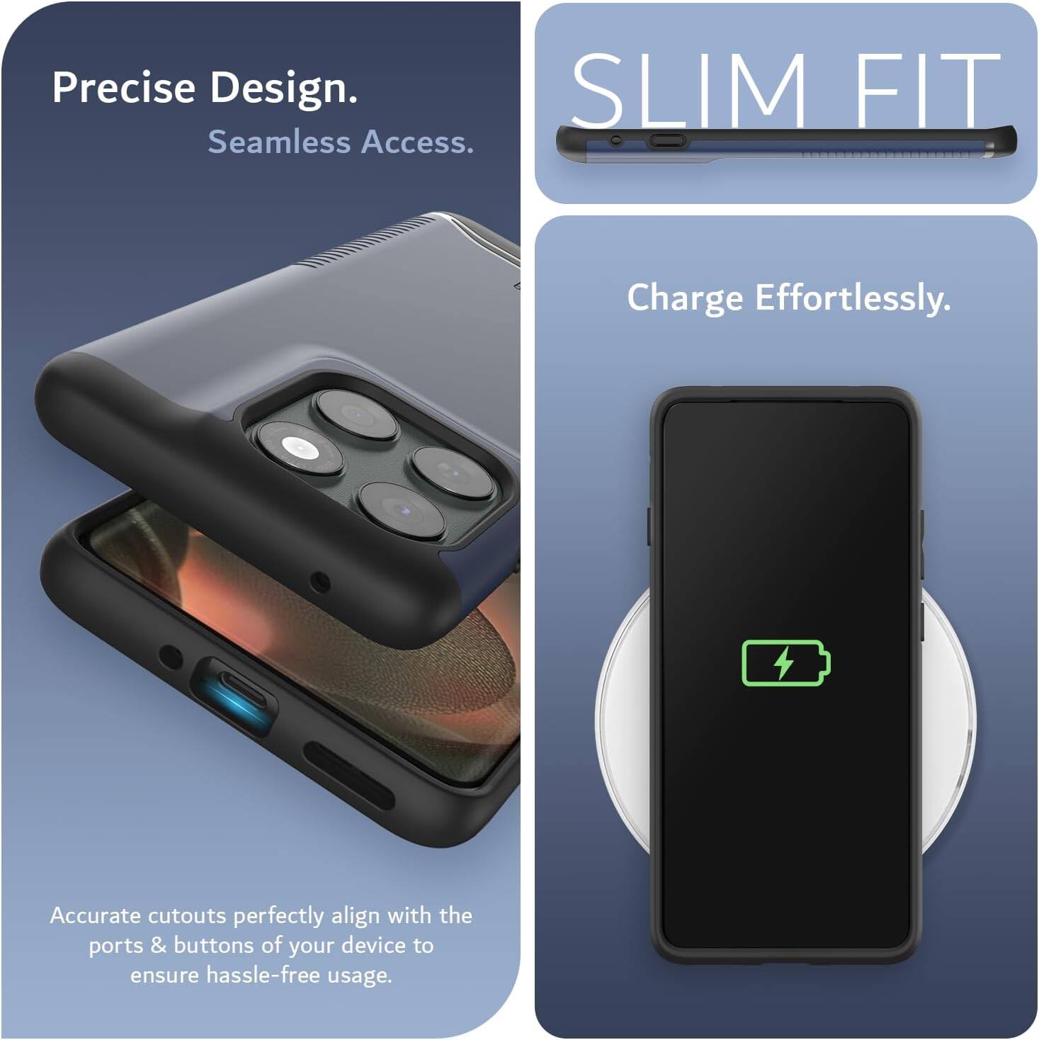 Precise Design.  
Seamless Access.  

SLIM FIT  

Charge Effortlessly.  

Accurate cutouts perfectly align with the ports & buttons of your device to ensure hassle-free usage.
