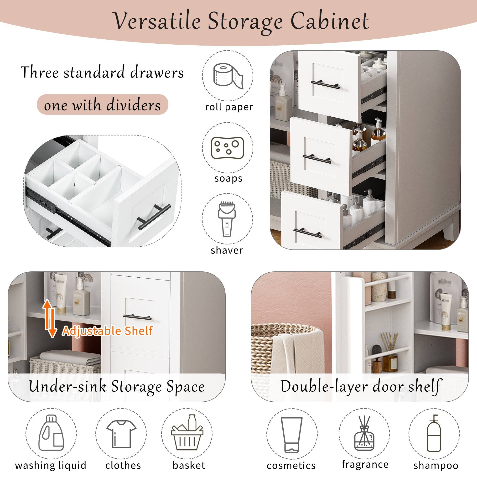 Versatile Storage Cabinet

Three standard drawers  
one with dividers

- roll paper
- soaps
- shaver

Adjustable Shelf

Under-sink Storage Space

- washing liquid
- clothes
- basket

Double-layer door shelf

- cosmetics
- fragrance
- shampoo