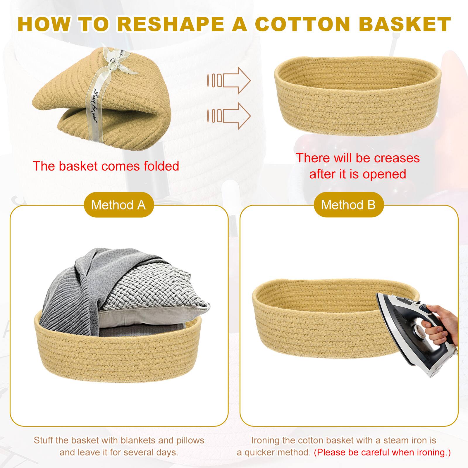 HOW TO RESHAPE A COTTON BASKET

The basket comes folded

There will be creases after it is opened

Method A
Stuff the basket with blankets and pillows and leave it for several days.

Method B
Ironing the cotton basket with a steam iron is a quicker method. (Please be careful when ironing.)