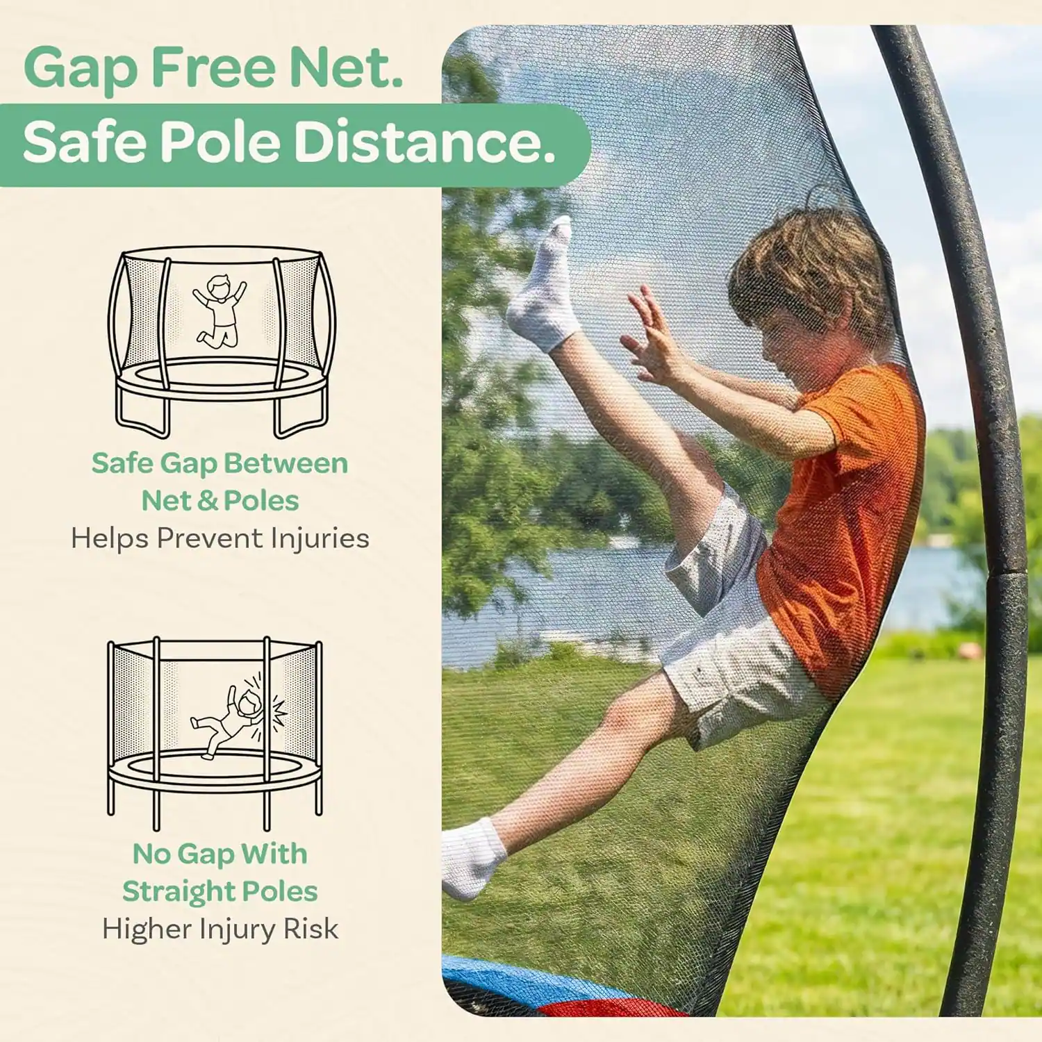 Gap Free Net.  
Safe Pole Distance.  
Safe Gap Between Net & Poles Helps Prevent Injuries  
No Gap With Straight Poles Higher Injury Risk