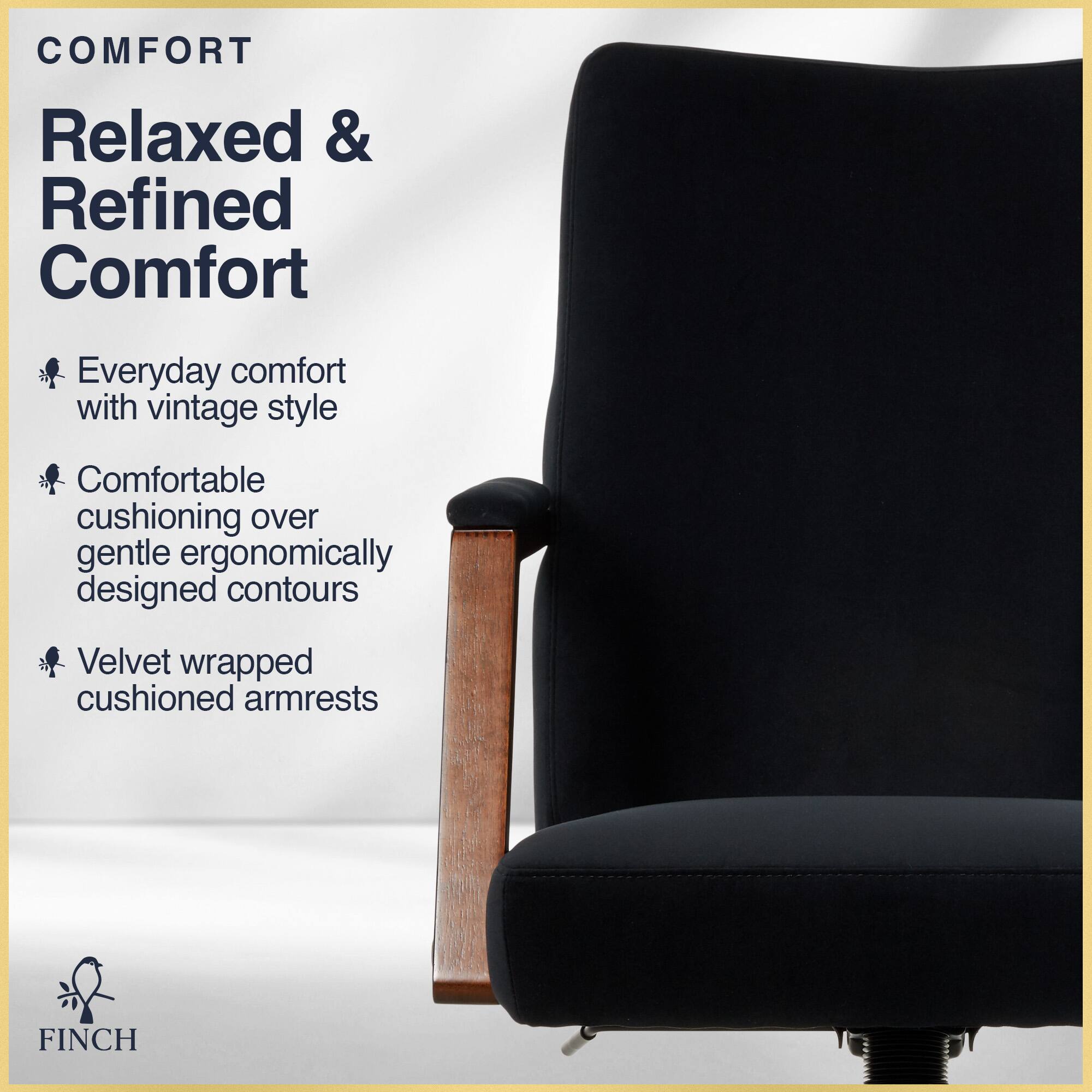 COMFORT  
Relaxed & Refined Comfort  
Everyday comfort with vintage style  
Comfortable cushioning over gentle ergonomically designed contours  
Velvet wrapped cushioned armrests  

FINCH