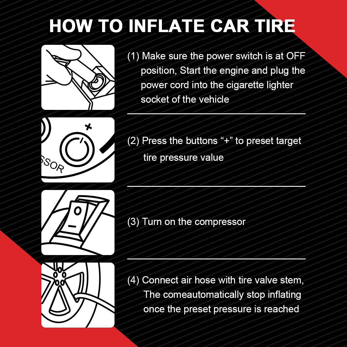 Sure, here is the corrected and grouped text:

---

**HOW TO INFLATE CAR TIRE**

1. Make sure the power switch is at OFF position. Start the engine and plug the power cord into the cigarette lighter socket of the vehicle.
2. Press the buttons “+” to preset target tire pressure value.
3. Turn on the compressor.
4. Connect air hose with tire valve stem. The compressor will automatically stop inflating once the preset pressure is reached.

---