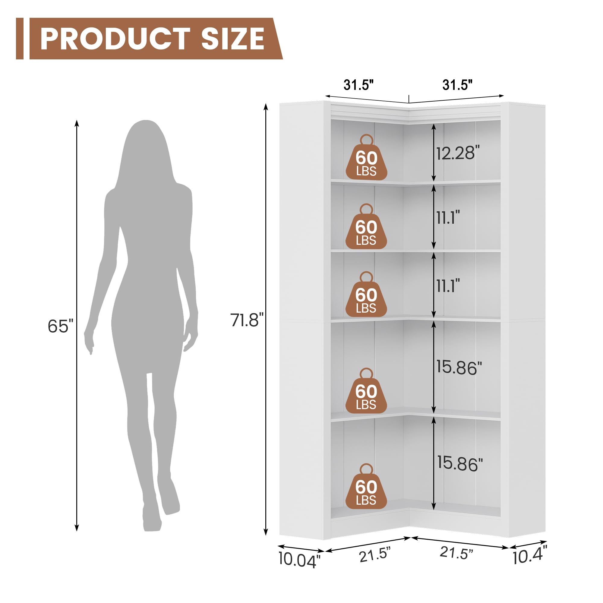 PRODUCT SIZE

- Height: 71.8"
- Width: 21.5"
- Depth: 10.04"

Shelf Dimensions:
- Top Shelf: 31.5" (width) x 12.28" (depth) - 60 LBS
- Second Shelf: 31.5" (width) x 11.1" (depth) - 60 LBS
- Third Shelf: 31.5" (width) x 11.1" (depth) - 60 LBS
- Fourth Shelf: 31.5" (width) x 15.86" (depth) - 60 LBS
- Fifth Shelf: 31.5" (width) x 15.86" (depth) - 60 LBS