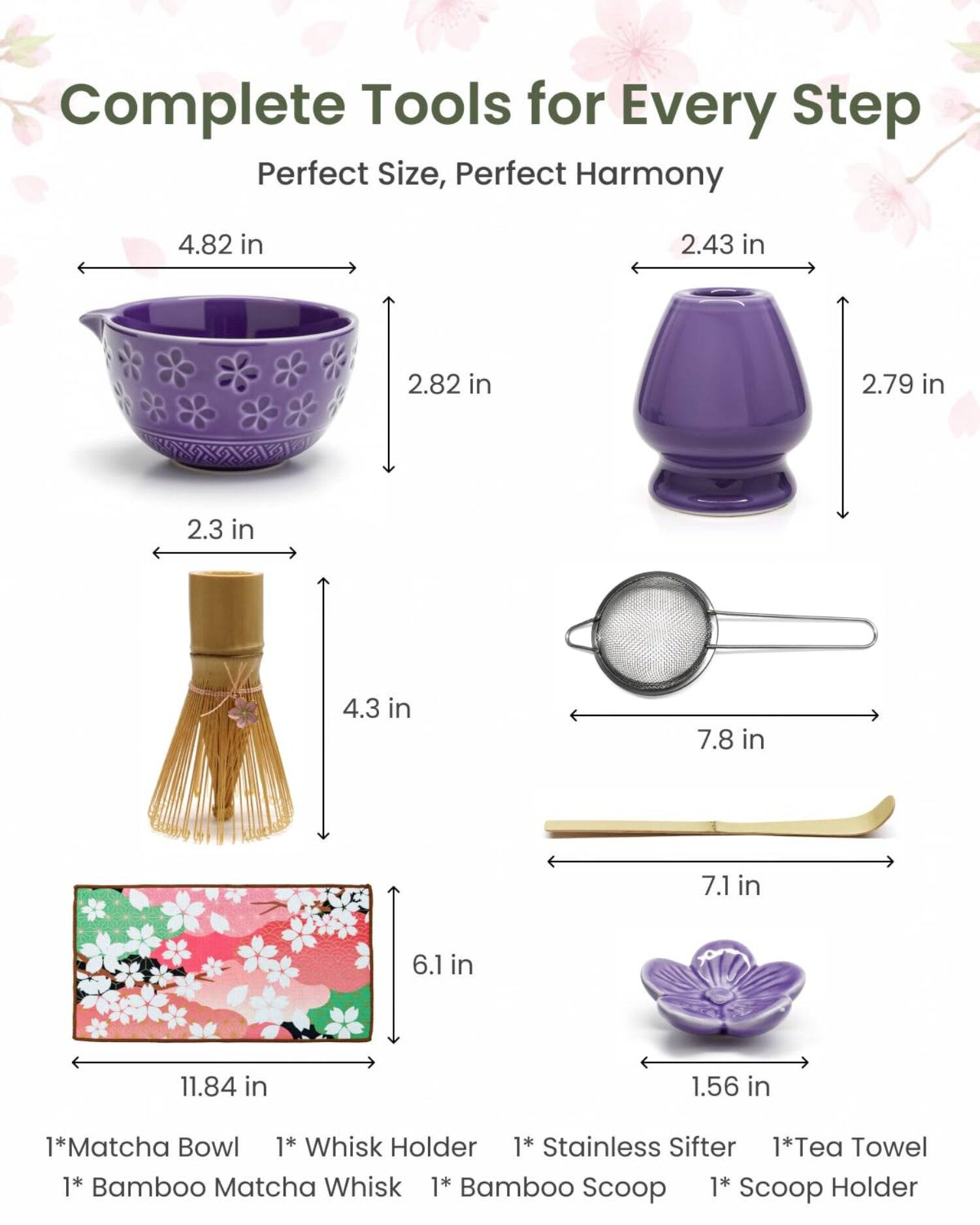 Complete Tools for Every Step  
Perfect Size, Perfect Harmony  

4.82 in  
2.43 in  
2.82 in  
2.79 in  
2.3 in  
4.3 in  
7.8 in  
7.1 in  
6.1 in  
11.84 in  
1.56 in  

1* Matcha Bowl  
1* Whisk Holder  
1* Stainless Sifter  
1* Tea Towel  
1* Bamboo Matcha Whisk  
1* Bamboo Scoop  
1* Scoop Holder