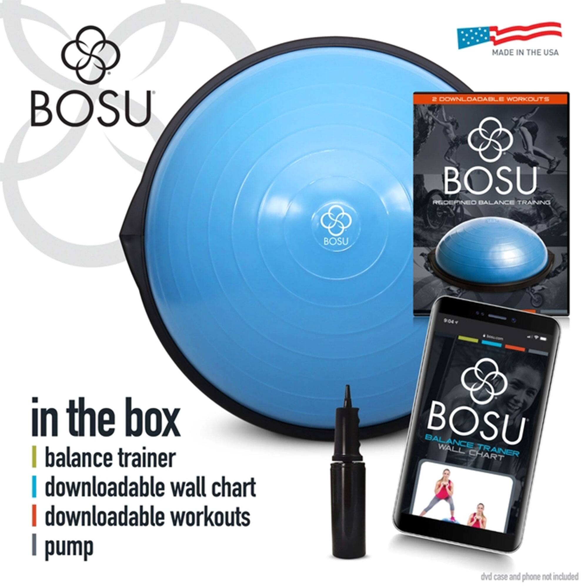 MADE IN THE USA

BOSU

in the box
- balance trainer
- downloadable wall chart
- downloadable workouts
- pump

2 DOWNLOADABLE WORKOUTS

BOSU
REDEFINED BALANCE TRAINING

BOSU
BALANCE TRAINER
WALL CHART

dvd case and phone not included