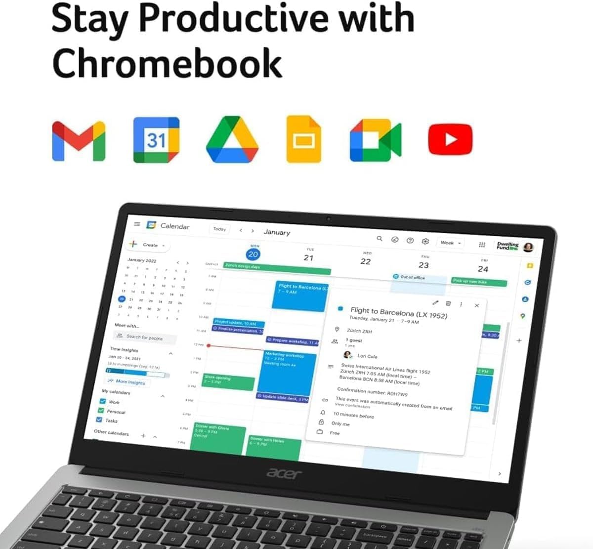 Stay Productive with Chromebook

Calendar
Create January 2022
Today
January 20
21
22
23
24

Flight to Barcelona (LX 1952)
Tuesday, January 21
Zurich ZRH 7:00 AM (local time) - Barcelona BCN 8:58 AM (local time)
Confirmation number ROH7W9
This event was automatically created from an email
10 minutes before
Only me
Free

Time Insights
12:00 - 1:00 PM
1:00 - 2:00 PM
2:00 - 3:00 PM
3:00 - 4:00 PM
4:00 - 5:00 PM

My calendars
Work
Personal
Tasks
Other calendars
