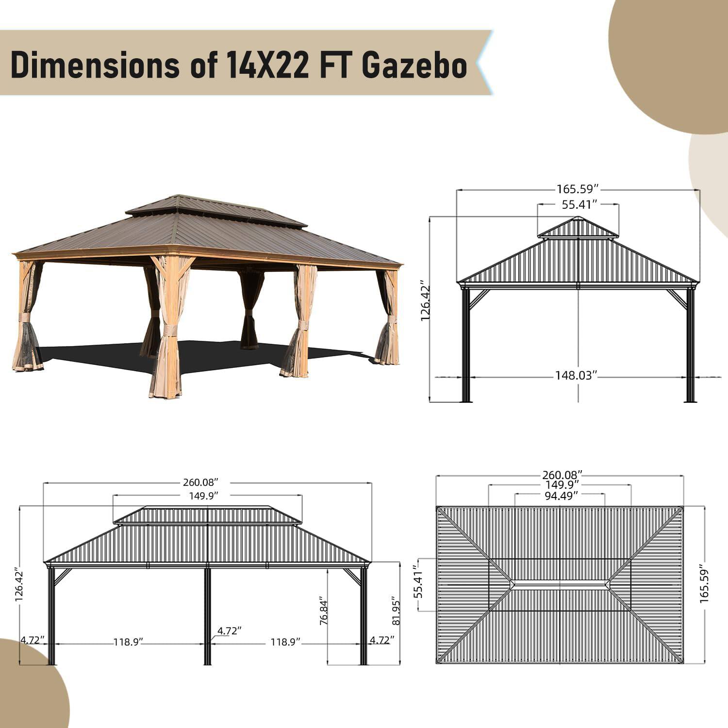 Dimensions of 14X22 FT Gazebo

- 165.59"
- 55.41"
- 126.42"
- 148.03"
- 260.08"
- 149.9"
- 260.08"
- 149.9"
- 94.49"
- 126.42"
- 4.72"
- 118.9"
- 4.72"
- 118.9"
- 76.84"
- 81.95"
- 4.22"