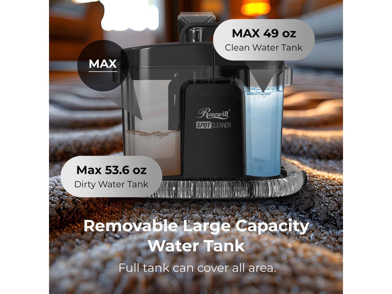MAX 49 oz Clean Water Tank  
MAX Rosewill SPOT CLEANER  
Max 53.6 oz Dirty Water Tank  
Removable Large Capacity Water Tank  
Full tank can cover all area.