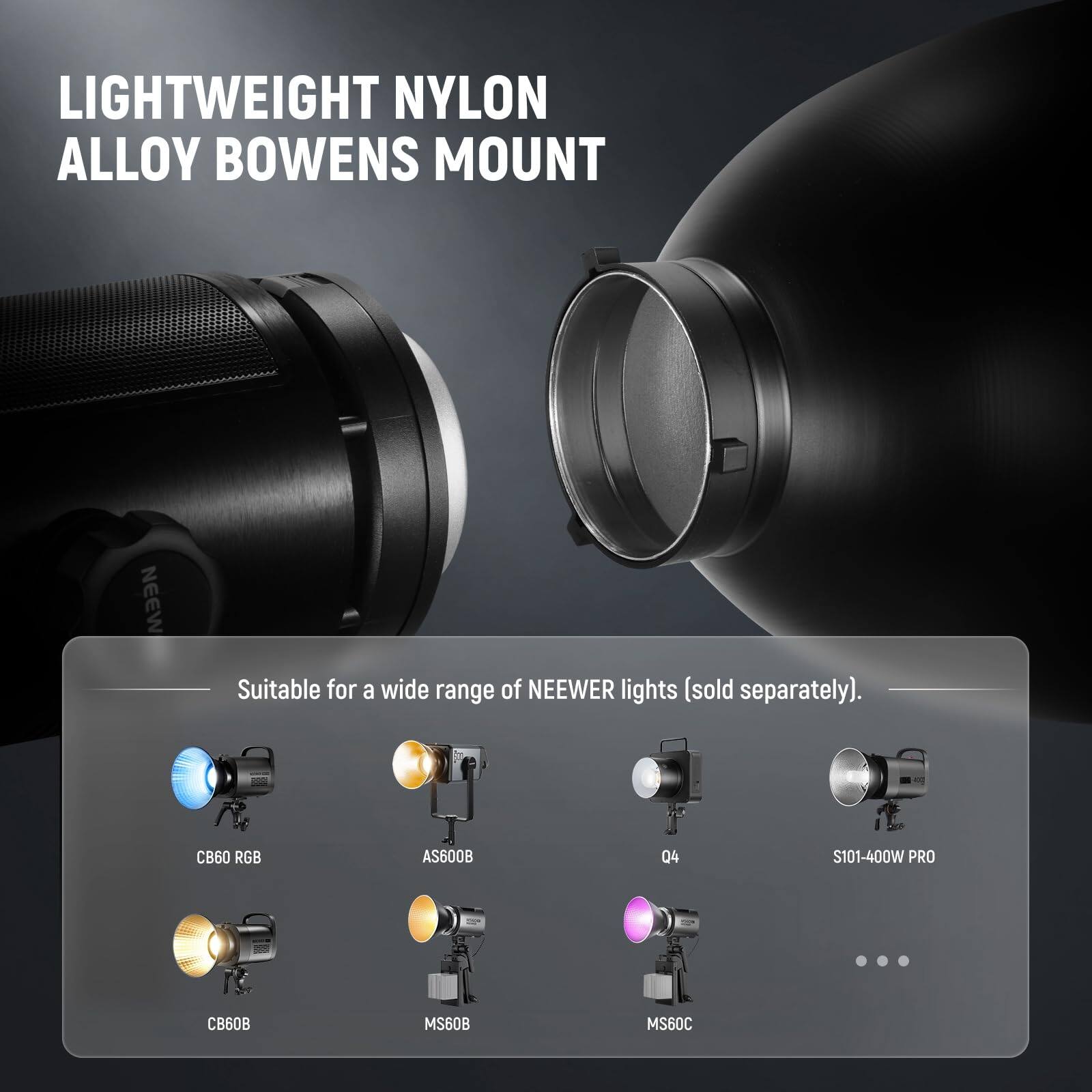 LIGHTWEIGHT NYLON ALLOY BOWENS MOUNT

Suitable for a wide range of NEEWER lights (sold separately).

CB60 RGB  
AS600B  
Q4  
S101-400W PRO  
CB60B  
MS60B  
MS60C