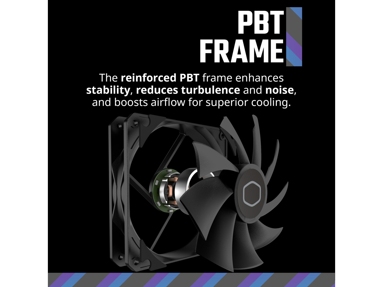PBT FRAME  
The reinforced PBT frame enhances stability, reduces turbulence and noise, and boosts airflow for superior cooling.