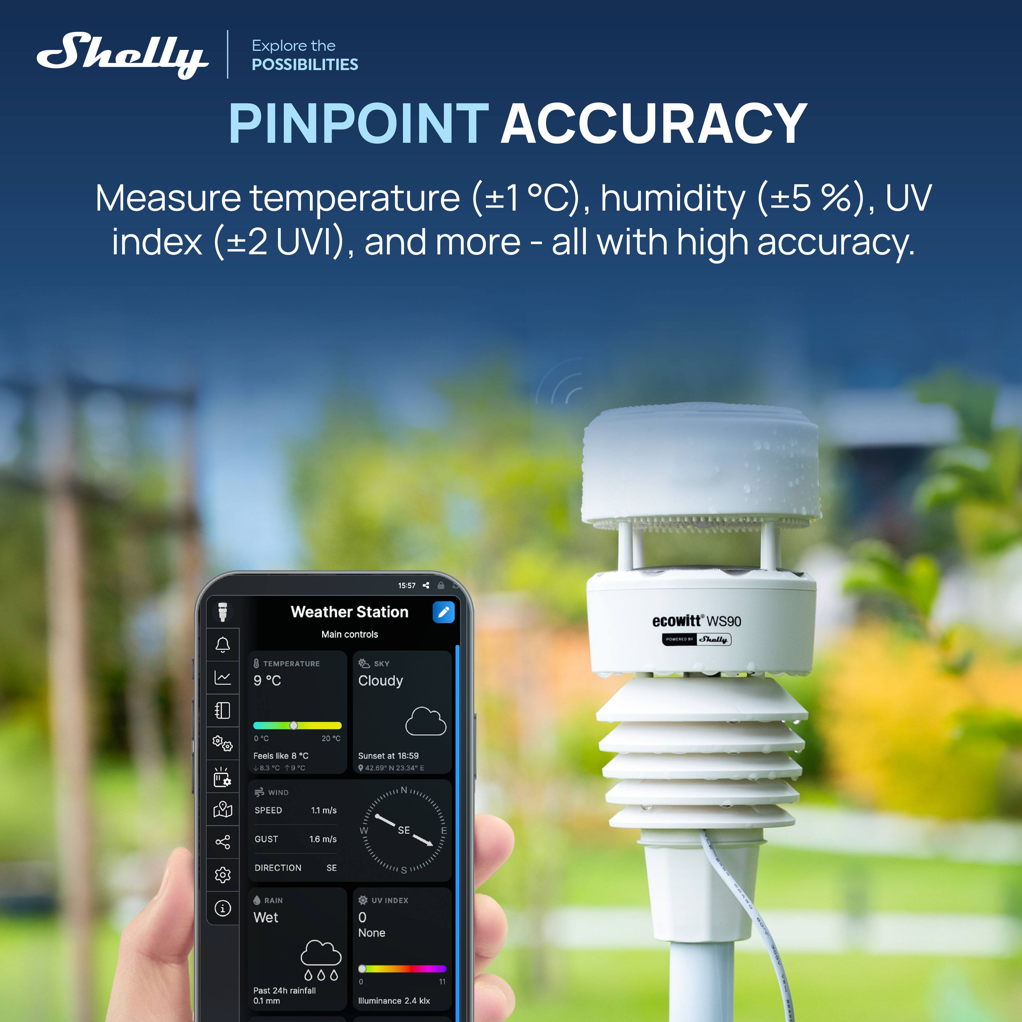Explore the Shelly POSSIBILITIES PINPOINT ACCURACY  
Measure temperature (±1°C), humidity (±5 %), UV index (±2 UVI), and more - all with high accuracy.  

19:17 Weather Station  
Main controls  
ecowitt WS90  

TEMPERATURE 9°C  
SKY Cloudy  
Feels like 8°C  
Sunset at 18:50  
21.54° N, 40° E  

WIND  
SPEED 11 m/s  
GUST 1.8 m/s  
DIRECTION SE  

RAIN Wet  
UV INDEX None  

Past 24h rainfall 0.1 mm  
Illuminance 2.4 kix