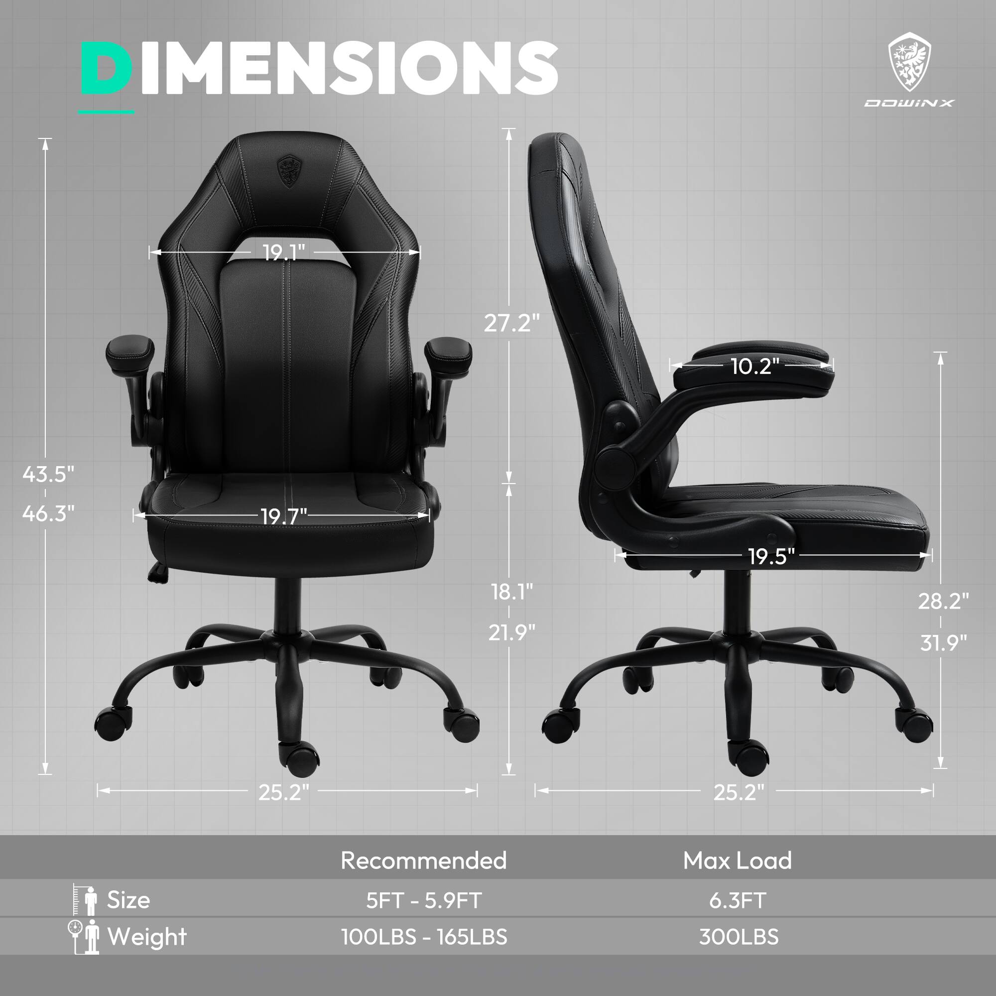 DIMENSIONS  
DOWINX  

19.1"  
27.2"  
10.2"  
43.5"  
46.3"  
19.7"  
18.1"  
21.9"  
19.5"  
28.2"  
31.9"  
25.2"  
25.2"  

Recommended  
Size: 5FT - 5.9FT  
Weight: 100LBS - 165LBS  

Max Load  
Size: 6.3FT  
Weight: 300LBS