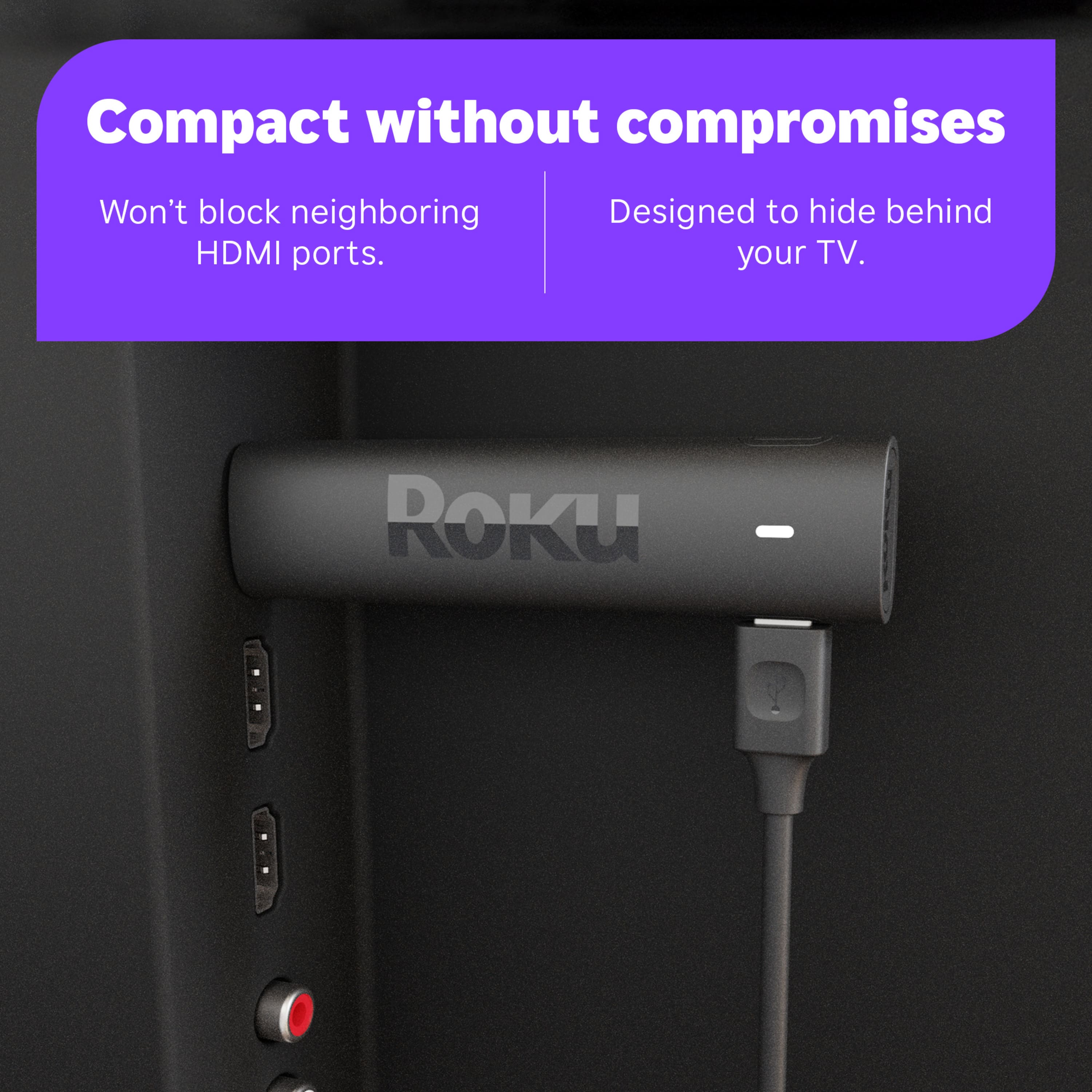 Compact without compromises. Won't block neighboring HDMI ports. Designed to hide behind your TV. ROku.