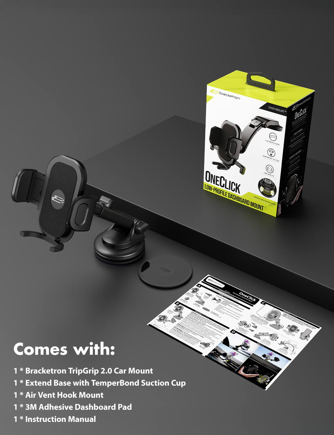 iacketror BENT DAGM soecente MOUNT Cheuc - i - - ONECLICK LOW-PROFILE DASHBOARD MOUNT

- Comes with:
  1 * Bracketron TripGrip 2.0 Car Mount
  1 * Extend Base with TemperBond Suction Cup
  1 * Air Vent Hook Mount
  1 * 3M Adhesive Dashboard Pad
  1 * Instruction Manual