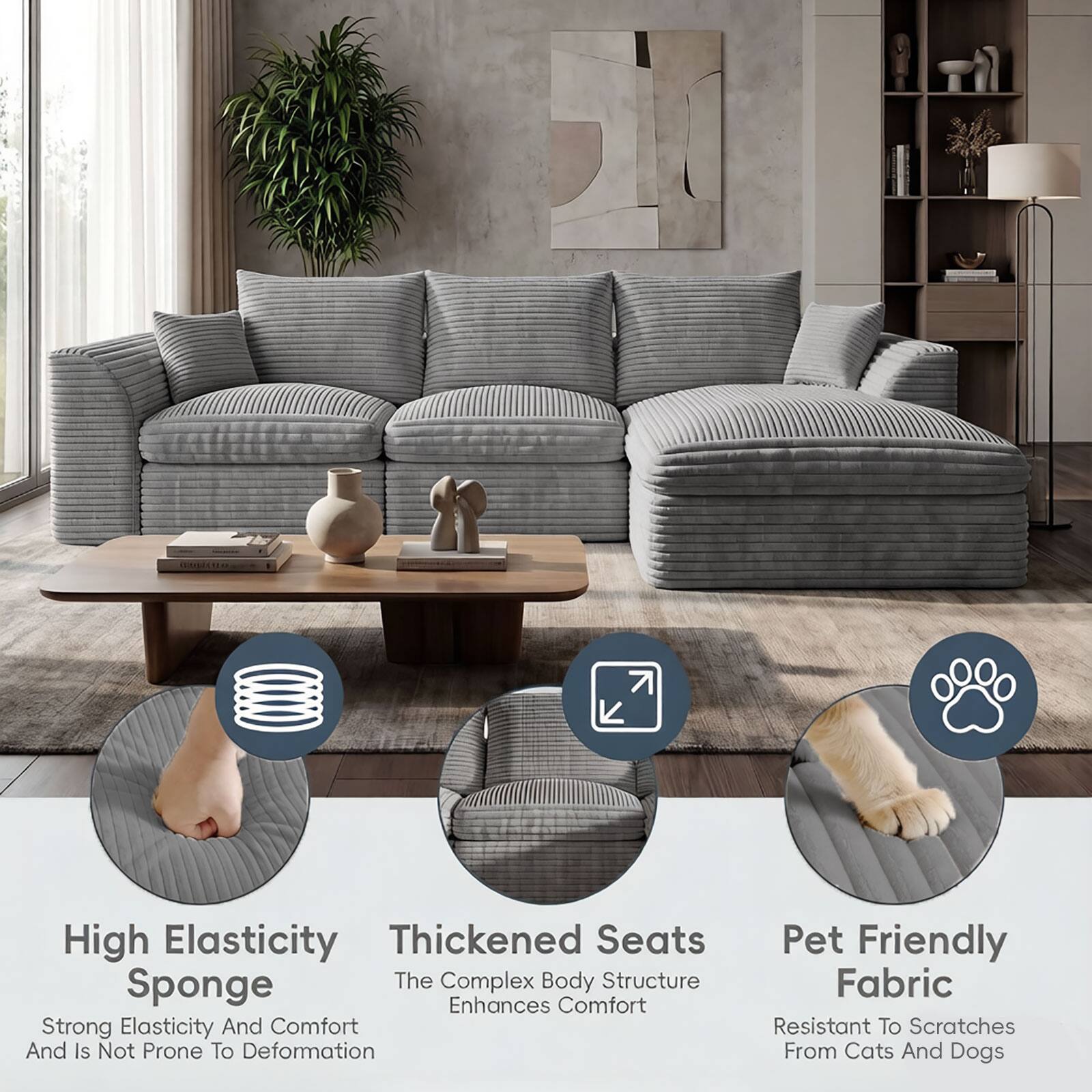 High Elasticity Thickened Seats Sponge  
The Complex Body Structure Enhances Comfort  
Strong Elasticity And Comfort And Is Not Prone To Deformation  
Pet Friendly Fabric  
Resistant To Scratches From Cats And Dogs