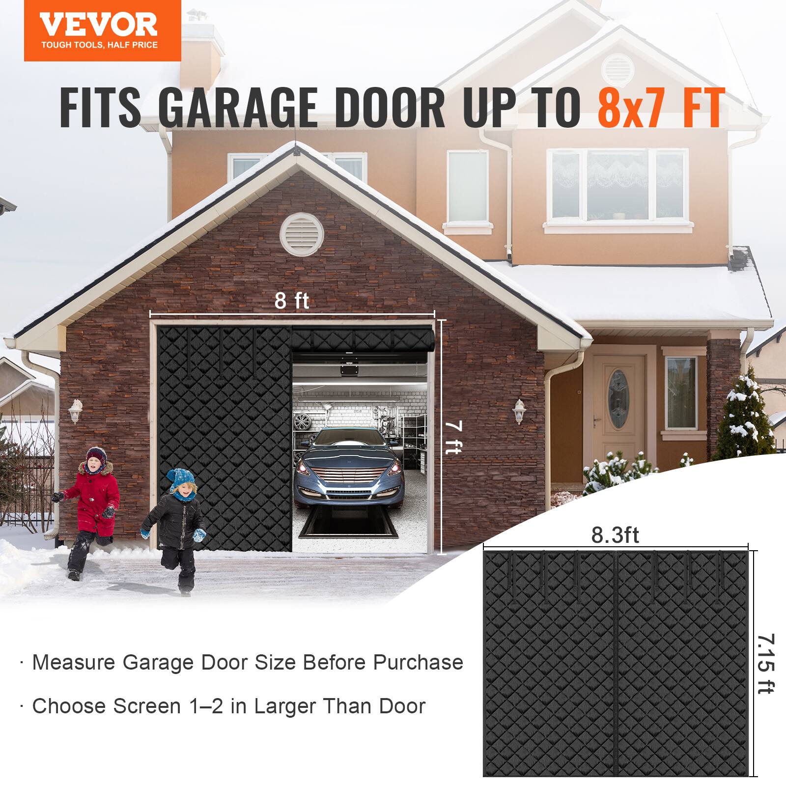 VEVOR  
TOUGH TOOLS, HALF PRICE  

FITS GARAGE DOOR UP TO 8x7 FT  

- Measure Garage Door Size Before Purchase  
- Choose Screen 1-2 in Larger Than Door  

8 ft  
7 ft  
8.3 ft  
7.15 ft