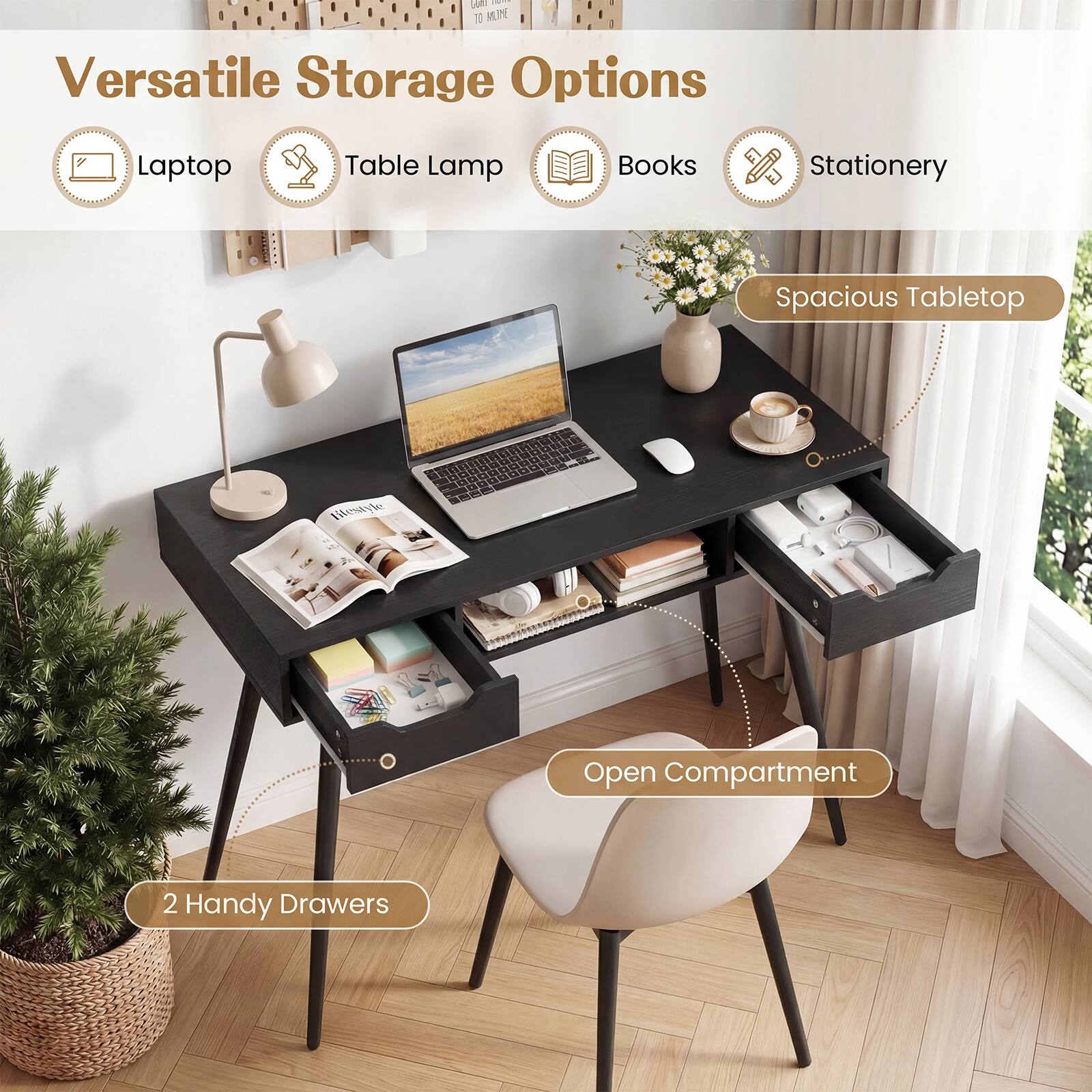 Versatile Storage Options

- Laptop
- Table Lamp
- Books
- Stationery

Spacious Tabletop

2 Handy Drawers

Open Compartment