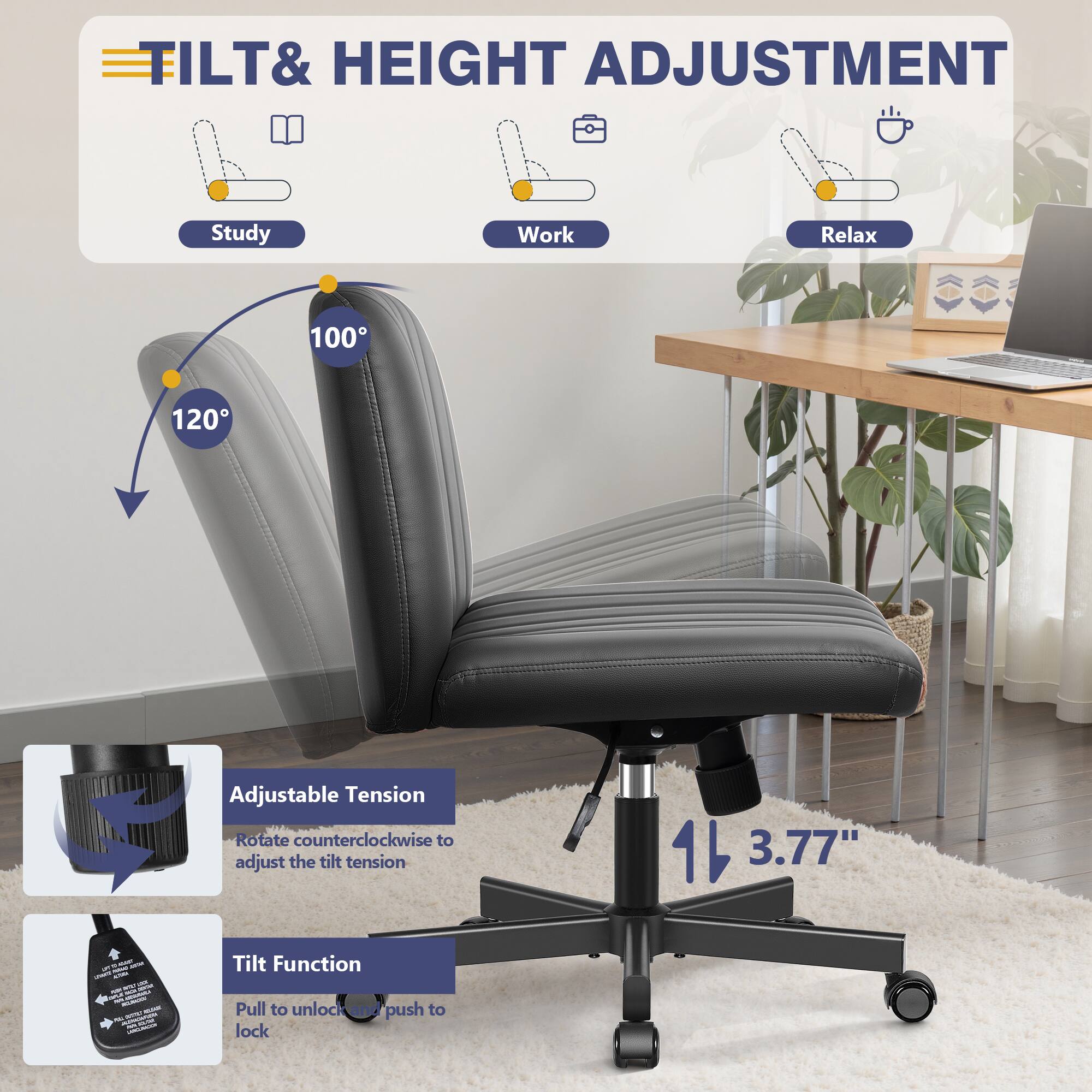 **TILT & HEIGHT ADJUSTMENT**

- **Study**
- **Work**
- **Relax**

**Adjustable Tension**
- Rotate counterclockwise to adjust the tilt tension

**Tilt Function**
- Pull to unlock
- Push to lock

**120°**
**100°**

**3.77"**