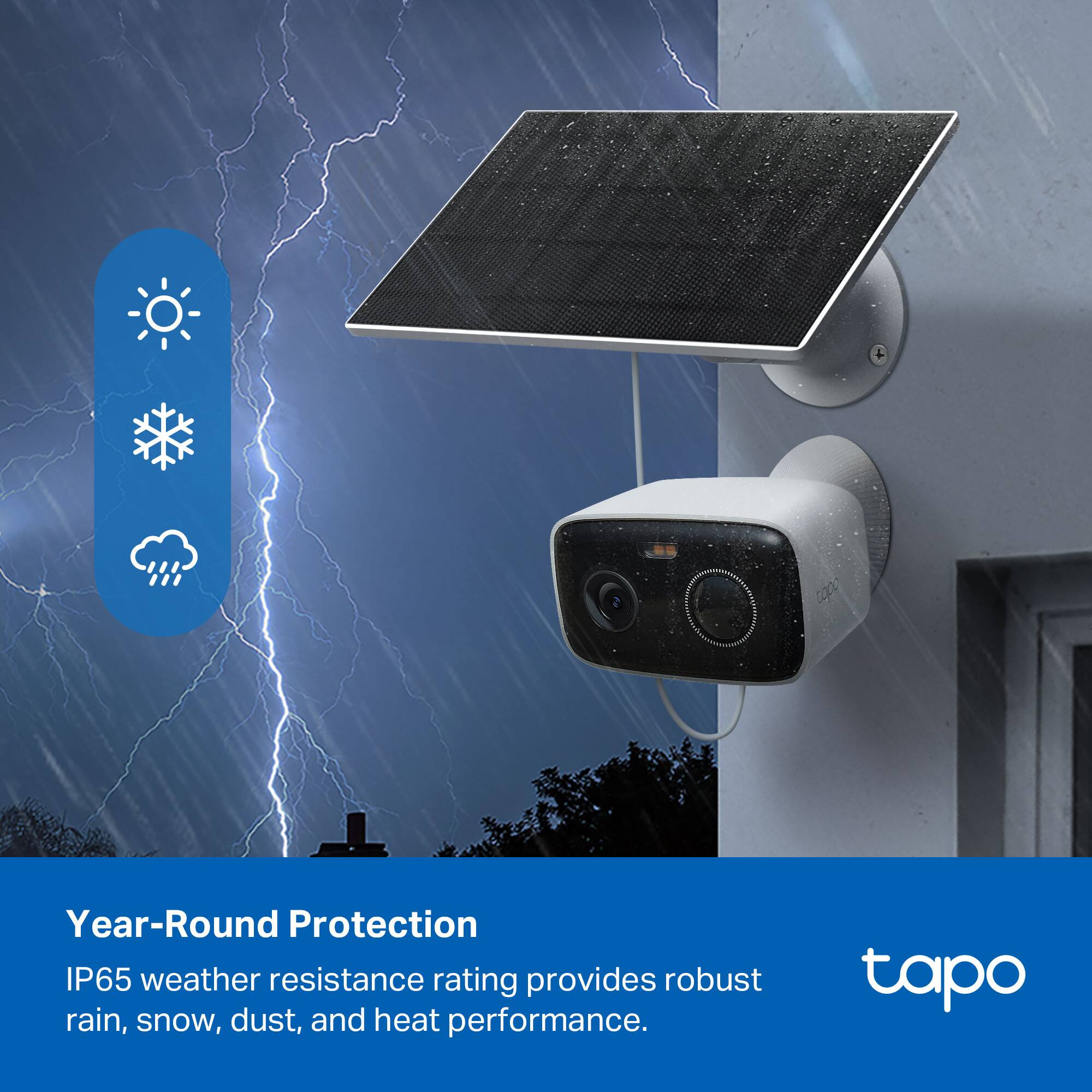 Year-Round Protection  
IP65 weather resistance rating provides robust rain, snow, dust, and heat performance.